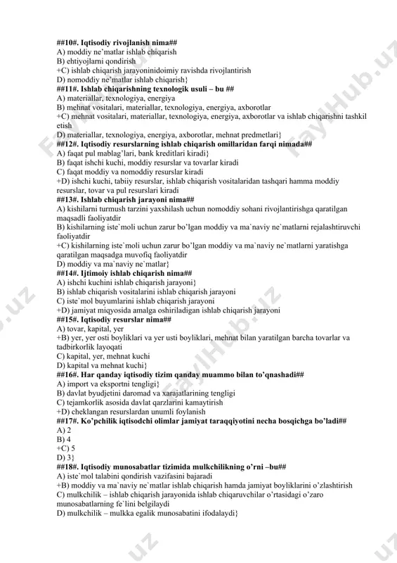 ri c) yer, ishchi kuchi, kapital d) binolar, mashinalar, dastgohlar, tovarlar va pul munosabatlari} ##7#. iqtisodiyot nazariyasi fani qanday fanlar guruhiga kiradi## a) ijtimoiy fanlar} b) iqtisodiy fanlar c) siyosiy fanlar +d) ijtimoiy-gumanitar fanlar ##8#. iqtisodiyot nazariyasi fani nimani urgatadi## a) moddiy ne`matlar ishlab chiqarishni b)ijtimoiy tuzumlarni +c) kishilik jamiyati rivojlanishining iqtisodiy qonuni va qonuniyatlarni urgatadi d) ishlab chiqarish kuchlarini} ##9#. iqtisodiy qonunlar qanday xarakterga ega## a) ob`yektiv +b) ham ob`yektiv, ham sub`yektiv c) sub`yektiv d) hech qanday xarakterga ega emas} ##10#. iqtisodiy rivojlanish nima## a) moddiy ne’matlar ishlab chiqarish b) ehtiyojlarni qondirish +c) ishlab chiqarish jarayoninidoimiy ravishda rivojlantirish d) nomoddiy ne’matlar ishlab chiqarish} ##11#. ishlab chiqarishning texnologik usuli – bu ## a) materiallar, texnologiya, energiya b) mehnat vositalari, materiallar, texnologiya, energiya, axborotlar +c) mehnat vositalari, materiallar, texnologiya, energiya, axborotlar va ishlab chiqarishni tashkil etish d) materiallar, texnologiya, energiya, axborotlar, mehnat predmetlari} ##12#. iqtisodiy resurslarning ishlab chiqarish omillaridan farqi nimada## …