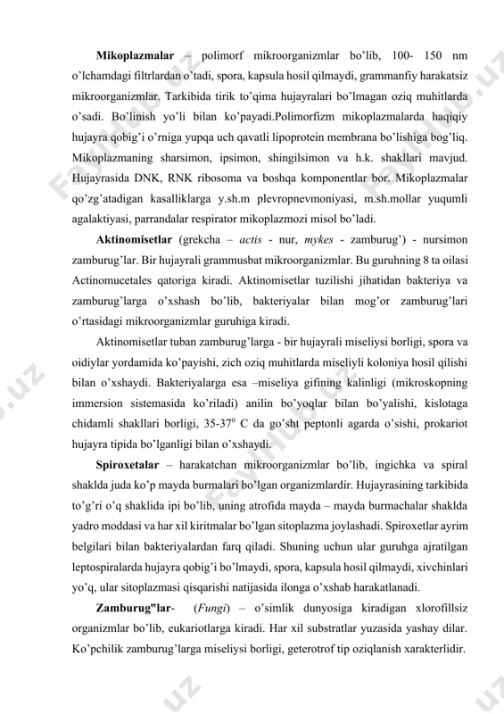 a o’sishi, prokariot hujayra tipida bo’lganligi bilan o’xshaydi. spiroxetalar – harakatchan mikroorganizmlar bo’lib, ingichka va spiral shaklda juda ko’p mayda burmalari bo’lgan organizmlardir. hujayrasining tarkibida to’g’ri o’q shaklida ipi bo’lib, uning atrofida mayda – mayda burmachalar shaklda yadro moddasi va har xil kiritmalar bo’lgan sitoplazma joylashadi. spiroxetlar ayrim belgilari bilan bakteriyalardan farq qiladi. shuning uchun ular guruhga ajratilgan leptospiralarda hujayra qobig’i bo’lmaydi, spora, kapsula hosil qilmaydi, xivchinlari yo’q, ular sitoplazmasi qisqarishi natijasida ilonga o’xshab harakatlanadi. zamburug‟lar- (fungi) – o’simlik dunyosiga kiradigan xlorofillsiz organizmlar bo’lib, eukariotlarga kiradi. har xil substratlar yuzasida yashay dilar. ko’pchilik zamburug’larga miseliysi borligi, geterotrof tip oziqlanish xarakterlidir. vegetativ, jinsiy va jinssiz usulda (spora hosil qilish, kurtaklanish, miseliy qismlari, gametalar qo’shilishi) ko’payadi. mikrobiologlar o’rganadigan miseliyli zamburug’larga quyidagi uch sinfning: zigomisetlar, askomisetlar, deyteromisetlarning ma’lum vakillari kiradi. 1. zigomisetlar- miseliysi kuchli rivojlangan bir hujayrali organizmlar bo’lib, jinssiz va jinsiy yo’l bilan ko’payishadi. bu sinfga – mukor (boshchali mog’or) misol bo’lib, …