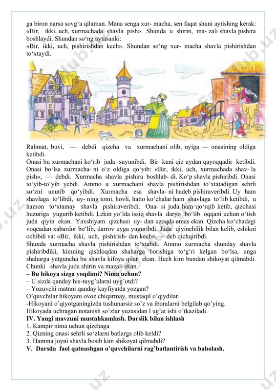 zali shavla pishira boshlaydi. shundan so‘ng aytasanki: «bir, ikki, uch, pishirishdan kech». shundan so‘ng xur- macha shavla pishirishdan to‘xtaydi. rahmat, buvi, — debdi qizcha va xurmachani olib, uyiga — onasining oldiga ketibdi. onasi bu xurmachani ko‘rib juda suyunibdi. bir kuni qiz uydan qayoqqadir ketibdi. onasi bo‘lsa xurmacha- ni o‘z oldiga qo‘yib: «bir, ikki, uch, xurmachada shav- la pish», — debdi. xurmacha shavla pishira boshlab- di. ko‘p shavla pishiribdi. onasi to‘yib-to‘yib yebdi. ammo u xurmachani shavla pishirishdan to‘xtatadigan sehrli so‘zni unutib qo‘yibdi. xurmacha esa shavla- ni hadeb pishiraveribdi. uy ham shavlaga to‘libdi, uy- ning tomi, hovli, hatto ko‘chalar ham shavlaga to‘lib ketibdi, u hamon to‘xtamay shavla pishiraveribdi. ona- si juda ham qo‘rqib ketib, qizchasi huzuriga yugurib ketibdi. lekin yo‘lda issiq shavla daryo bo‘lib oqqani uchun o‘tish juda qiyin ekan. yaxshiyam qizchasi uy- dan uzoqda emas ekan. qizcha ko‘chadagi voqeadan xabardor bo‘lib, darrov uyga yuguribdi. juda qiyinchilik bilan kelib, eshikni ochibdi va: …