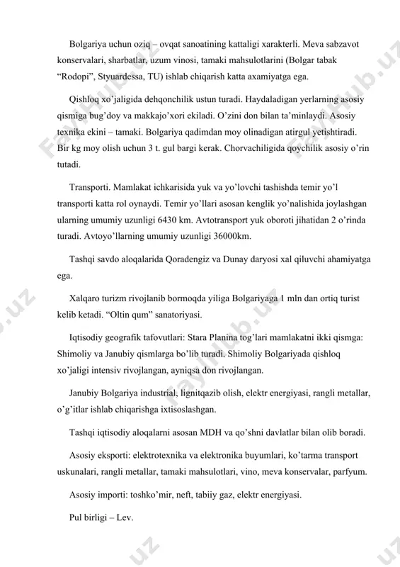 argi kerak. chorvachiligida qoychilik asosiy o’rin tutadi. transporti. mamlakat ichkarisida yuk va yo’lovchi tashishda temir yo’l transporti katta rol oynaydi. temir yo’llari asosan kenglik yo’nalishida joylashgan ularning umumiy uzunligi 6430 km. avtotransport yuk oboroti jihatidan 2 o’rinda turadi. avtoyo’llarning umumiy uzunligi 36000km. tashqi savdo aloqalarida qoradengiz va dunay daryosi xal qiluvchi ahamiyatga ega. xalqaro turizm rivojlanib bormoqda yiliga bolgariyaga 1 mln dan ortiq turist kelib ketadi. “oltin qum” sanatoriyasi. iqtisodiy geografik tafovutlari: stara planina tog’lari mamlakatni ikki qismga: shimoliy va janubiy qismlarga bo’lib turadi. shimoliy bolgariyada qishloq xo’jaligi intensiv rivojlangan, ayniqsa don rivojlangan. janubiy bolgariya industrial, lignitqazib olish, elektr energiyasi, rangli metallar, o’g’itlar ishlab chiqarishga ixtisoslashgan. tashqi iqtisodiy aloqalarni asosan mdh va qo’shni davlatlar bilan olib boradi. asosiy eksporti: elektrotexnika va elektronika buyumlari, ko’tarma transport uskunalari, rangli metallar, tamaki mahsulotlari, vino, meva konservalar, parfyum. asosiy importi: toshko’mir, neft, tabiiy gaz, elektr energiyasi. pul birligi – lev.