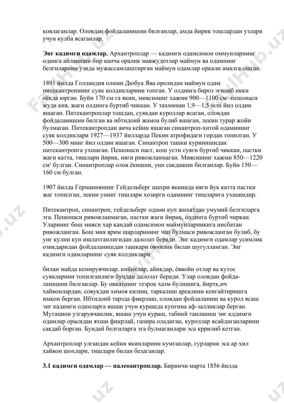 нда бирмунча баланд 135—150 см дир. улар тайёр тош, ёгоч куроллар ёрдамида йирик хайвонларни улдирганлар, усимликларни тупрок остидаги пиёзлари, тугу-наклари, илдизларини ковлаганлар. оловдан фойдаланишни билганлар, амда йирик тошлардан узлари учун кулба ясаганлар. энг кадимги одамлар. архантроплар — кадимги одамсимон оммунларнинг одамга айланиши бир канча оралик мавжудотлар маймун ва одамнинг белгиларини узида мужассамлаштирган маймун одамлар оркали амалга ошган. 1891 йилда голландия олими дюбуа ява оролидан маймун одам питекантропнинг суяк колдикларини топган. у олдинга бироз эгилиб икки оёкда юрган. буйи 170 см га якин, миясининг хажми 900—1100 см3-пешонаси жуда кия, жаги олдинга буртиб чиккан. у тахминан 1,9—1,5 млн йил олдин яшаган. питекантроплар тошдан, суякдан куроллар ясаган, оловдан фойдаланишни билган ва ибтидоий жамоа булиб яшаган, лекин турар жойи булмаган. питекантропдан анча кейин яшаган синантроп-хитой одамининг суяк колдиклари 1927—1937 йилларда пекин атрофидаги гордан топилган. у 500—300 минг йил олдин яшаган. синантроп ташки куринишидан питекантропга ухшаган. пешонаси паст, кош усти суяги буртиб чиккан, пастки жаги …