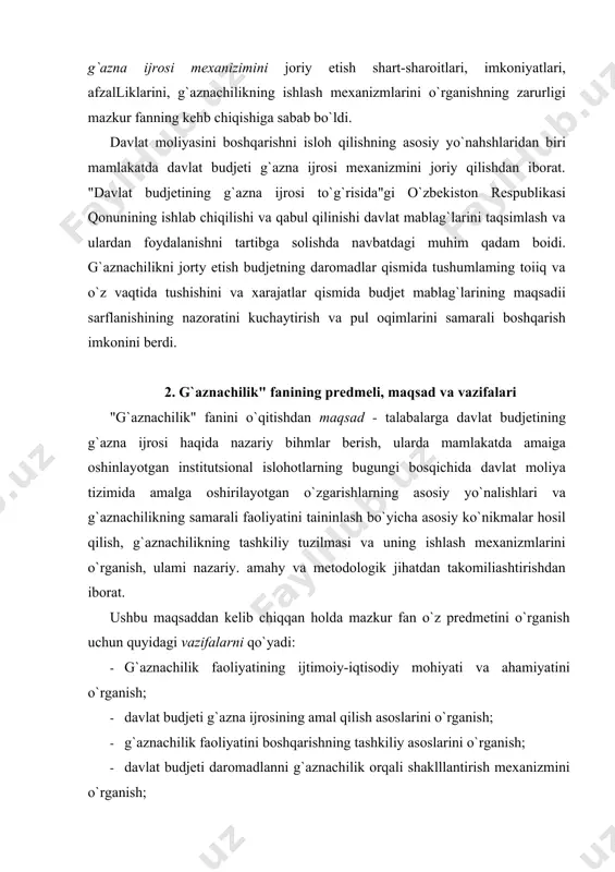 ganish uchun quyidagi vazifalarni qo`yadi: · g`aznachilik faoliyatining ijtimoiy-iqtisodiy mohiyati va ahamiyatini o`rganish; · davlat budjeti g`azna ijrosining amal qilish asoslarini o`rganish; · g`aznachilik faoliyatini boshqarishning tashkiliy asoslarini o`rganish; · davlat budjeti daromadlanni g`aznachilik orqali shaklllantirish mexanizmini o`rganish; · davlat budjeti xarajatlarini g`aznachilik orqali ijro etish va tarkibini o`rganish; · g`aznachilik organlari tomonidan amalga oshiriladigan nazorat tizimi asoslarini o`rganish; · g`aznachilik faoliyatini samaraji yuritish yuzasidan xorij tajribalarini o`rganish; · davlat budjeti g`azna ijrosini tatbiq etishning shartsharoitlari, uning afzalliklari va o`ziga xos xususiyatlarini o`rganish; · davlat budjeti g`azna ijrosining amal qilish mexanizmlarini takomillashtirish va h.k. 3. "g`aznachilik" fanining iqtisodiy fanlar tizimida tutgan o`rni va ahamiyati davlat budjetining g`azna ijrosini joriy etish - keng qamrovli masala boiib, o`zaro bogiiq boigan qator masalalami hal qilishni talab etadi, xususan: huquqiy jihatdan - davlat budjeti g`azna ijrosiga o`tish va amal qilishining qonuniy-huquqiy asosini yaratish va takomillashtirish; tashkiliy jihatdan - moliya vazirligi tarkibida maxsus ixtisoslashgan g`aznachilik …