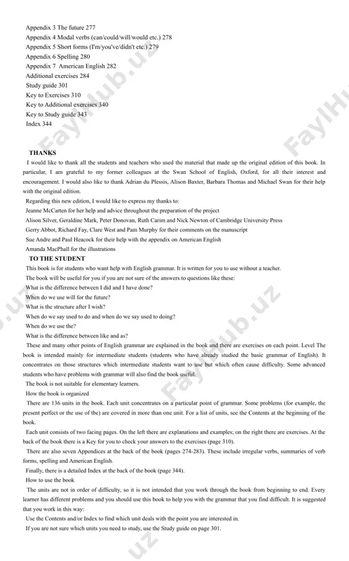 nt perfect or the use of tbe) are covered in more than one unit. for a list of units, see the contents at the beginning of the book. each unit consists of two facing pages. on the left there are explanations and examples; on the right there are exercises. at the back of the book there is a key for you to check your answers to the exercises (page 310). there are also seven appendices at the back of the book (pages 274-283). these include irregular verbs, summaries of verb forms, spelling and american english. finally, there is a detailed index at the back of the book (page 344). how to use the book the units are not in order of difficulty, so it is not intended that you work through the book from beginning to end. every learner has different problems and you should use this book to help …