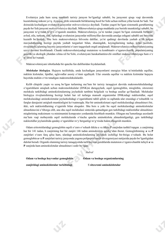 kum, sinf, tiplardagi evolutsion jarayonlar millionyillar davomida amalga oshgani sababli uni bevosita kuzatib bo‘lmaydi. shu bois makroevolutsiya bilvosita dalillar, ya’ni qadimgi davrlarda yashab о‘lib ketgan mavjudotlarning hozirgi paytda yashab turganlari bilan, shuningdek, keyingilarining tashqi, ichki tuzilishi, rivojlanishi, ularning hayotiy jarayonlarini o‘zaro taqqoslash orqali aniqlanadi. makroevolutsiya mikroevolutsiyaning uzviy davomi hisoblanadi. chunki mikroevolutsiyadagi mutatsion va kombinativ o‘zgaruvchanlik, populatsiyaning genetik va ekologik jihatdan xilma-xil bo‘lishi, evolutsiyani harakatlantiruvchi omillari makroevolutsiyaga ham o‘z ta’sirini ko‘rsatadi. makroevolutsiyani isbotlashda bir qancha fan dalillaridan foydalaniladi. molekular biologiya. hujayra tuzilishida, unda kechadigan jarayonlarni energiya bilan ta’minlashda oqsillar, nuklein kislotalar, lipidlar, uglevodlar asosiy o‘rinni egallaydi. ular orasida oqsillar va nuklein kislotalar hujayra hayotida muhim o‘rin tutadigan makromolekulalardir. kelib chiqishi yaqin va uzoq bo‘lgan turlarning ma’lum bir tarixiy taraqqiyot davrida makromolekulalardagi o‘zgarishlarni aniqlash uchun makromolekulalar (dnk)ni duragaylash, oqsil (gemoglobin, mioglobin, sitoxrom) molekula tarkibidagi aminokislotalarning joylashish tartibini belgilash va boshqa usullar qo‘llaniladi. molekular biologiya rivojlanishining hozirgi holati har xil turlarga mansub organizmlar …