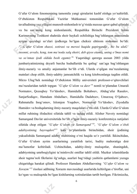 dan farqli tarzda g‘afur g‘ulom fenomenining tamomila yangi qirralarini kashf etishga yo‘naltirildi. o‘zbekiston respublikasi vazirlar mahkamasi tomonidan g‘afur g‘ulom tavalludining yuz yilligini munosib nishonlash to‘g‘risida maxsus qaror qabul qilinishi va bu san’aning keng nishonlanishi, respublika birinchi prezidenti islom karimovning toshkent shahrida shoir haykali ochilishiga bag‘ishlangan marosimda aytgan quyidagi so‘zlari ijodkorga bo‘lgan cheksiz ehtirom nishonasi bo‘ldi: “...g‘afur g‘ulom shaxsi, xotirasi va merosi haqida gapirganda , biz bu ulug‘ insonni, avvalo, keng, tom ma’noda xalq shoiri, deb qiyos etamiz, uning o‘lmas nomi va so‘nmas ijodi oldida bosh egamiz”8. yuqoridagi qarorga asosan 2003 yilda jumhuriyatimizning deyarli barcha hududlarida bu qutlug‘ san’aga bag‘ishlangan ilmiy-nazariy va amaliy anjumanlar bo‘lib o‘tdi. ularda o‘qilgan ma’ruzalarning matnlari chop etilib, ilmiy-adabiy jamoatchilik va keng kitobxonlarga taqdim etildi. mirzo ulug‘bek nomidagi o‘zbekiston milliy universiteti professor-o‘qituvchilari ma’ruzalaridan tarkib topgan “g‘afur g‘ulom va davr”9 nomli to‘plamdan umarali normatov, qozoqboy yo‘ldoshev, hamidulla boltaboev, abdug‘afur rasulov, sanjarsodiqov, hamdam abdullaev, hamidulla dadaboev, umurzoq o‘ljaboev, rahmatulla …