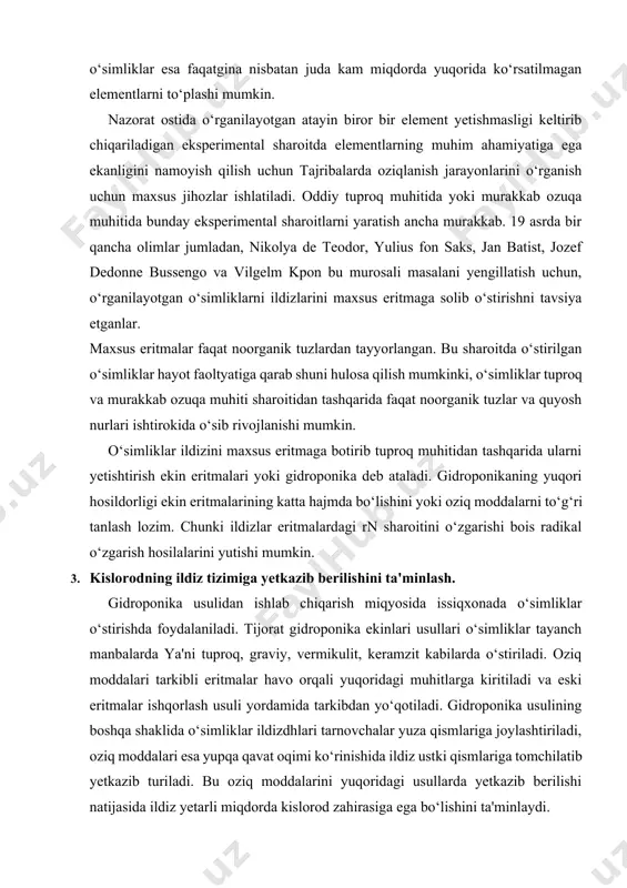 lari o‘simliklar tayanch manbalarda ya'ni tuproq, graviy, vermikulit, keramzit kabilarda o‘stiriladi. oziq moddalari tarkibli eritmalar havo orqali yuqoridagi muhitlarga kiritiladi va eski eritmalar ishqorlash usuli yordamida tarkibdan yo‘qotiladi. gidroponika usulining boshqa shaklida o‘simliklar ildizdhlari tarnovchalar yuza qismlariga joylashtiriladi, oziq moddalari esa yupqa qavat oqimi ko‘rinishida ildiz ustki qismlariga tomchilatib yetkazib turiladi. bu oziq moddalarini yuqoridagi usullarda yetkazib berilishi natijasida ildiz yetarli miqdorda kislorod zahirasiga ega bo‘lishini ta'minlaydi. oziqlantirishning yana boshqa o‘rnini bosuvchi usullaridan biri aeroponika usuli deb ataladi va bu usul kelajak muhiti deb ham qaralmoqda. bu usulda o‘simliklar ildizlari havoda hosilib turadi va ildiz sirtlariga ozuqaviy moddalar eritmalari purkab tuliladi. bu usulda ildiz atrofidaga gaz muhitini ta'minlash oson kechsada, gidroponika usullariga nisbatan yuqori konsentratsiyadagi oziq moddalari muhiti talab qilinadi. shu sabablarga ko‘ra va boshqa texnologik qiyinchiliklari bois aeroponika usuli keng tarqalmagan. 4. o‘simliklarni oziq moddalar bilan ta'minlashda oziqaviy eritmalarning axamiyati. oziq moddalari bilan ta'minlanishi o‘simliklarning tez o‘sishiga ijobiy ta'sir …
