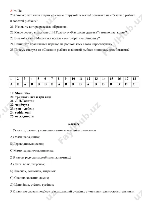 е антоним слову «вспыльчивый» а) волевой в) доверчивый с) сдержанный д) нетерпеливый 17,кто помог маше и ванюшке укрыться от гусей лебедей? а) подружки и соседи в) дремучий лес и молочная река. с) дровосек и его дочь д) печка и яблонька. 18. к кому пошла стрекоза за помощью? а) к вороне в) к друзьям с) к муравью д) к гусенице 19. напишите правильный перевод слова «проказница» на родном языке 20,сколько лет жили старик со своею старухой в ветхой землянке из «сказки о рыбаке и золотой рыбке »? 21. назовите автора рассказа «прыжок». 22,какое дерево в рассказе л.н.толстого «как ходят деревья?» имело два корня? 23.в какой сказке машенька искала своего братика ванюшку? 24,напишите правильный перевод на родной язык слова «простофиля» 25,почему старуха из «сказки о рыбаке и золотой рыбке» лишилась всех богатств? 1 2 3 4 5 6 7 8 9 10 11 12 13 14 15 16 17 18 a b …