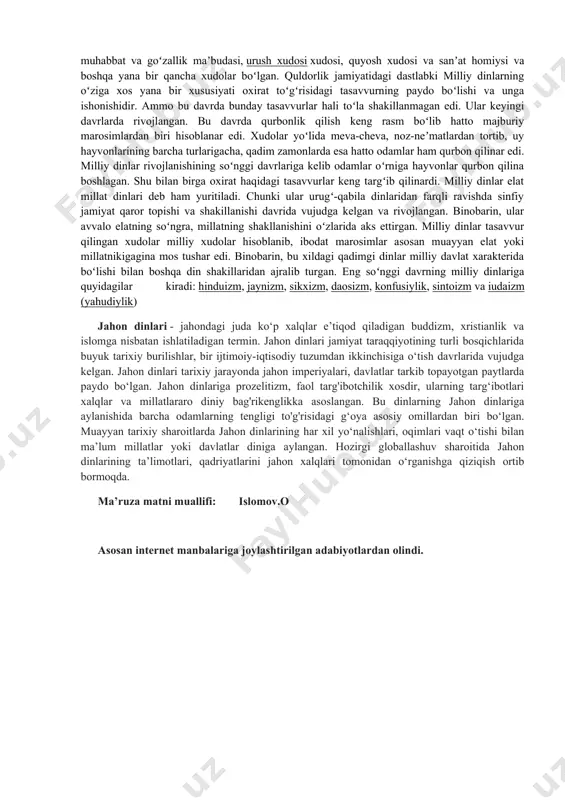 sida tasavvur berilgan. «dinshunoslik» fanining vazifasi – talabalarga hozirgi davrdagi dinlarning ma’lum xalq hayotida tutgan o‘rni haqida umumiy nazariy tushunchalar berish, ularning davlat va din munosabatlari, dinlararo bag‘rikenglik g‘oyasi va madaniyati to‘g‘risidagi tasavvurlarini boyitish ,shubilanbirga: · dinning jamiyatga ijtimoiy, ma’naviy, ruhiy ta’siri haqida bilimlar berish; · ibtidoiy diniy tasavvurlar, milliy va jahon dinlari ta’limotlari haqida ma’lumot berish; · dinning mohiyati va uning kishilik jamiyati taraqqiyotidagi turli tarixiy bosqichlarda tutgan mavqei haqida tushuncha berish; · jamiyatni ma’naviy jihatdan kamol toptirishda diniy qadriyatlarning ahamiyatini yoritish; · dunyoviy davlat va dinning o‘zaro munosabatlarini yoritib berish; · diniy aqidaparastlik, ekstremizm va fanatizm kabi salbiy illatlar mohiyatini yoritish va ularga qarshi g‘oyaviy immunitetni shakllantirish; · o‘zbekiston respublikasida dinga nisbatan munosabatning tubdan o‘zgarganligi, xususan, islom dini qadriyatlarini tiklash yo‘lida qilinayotgan ishlar haqida keng tasavvur hosil qilish. politeizm (yunoncha “poly” – ko’p, “theos”-xudo) --- ko’p xudolik dine. politeizm ibtidoiy davr odamlariga xos b’lib, unga ko’ra har bir …