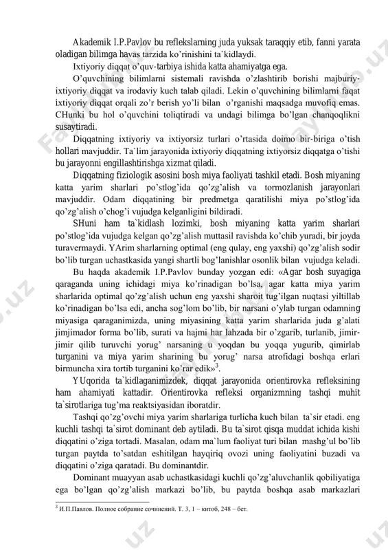 siz diqqat hamdir. ixtiyorsiz diqqat shaxsning turmush tajribasi, faoliyati bilan bog’liq holda uning ehtiyoj va qiziqishlari asosida, ma`lum hissiy holatlarni paydo qiluvchi ta`sirotlar natijasida vujudga keladi. o’zining kattaligi, ravshanligi, rangi va boshqa xususiyatlari bilan ko’zga yaqqol tashlanadigan o’quv materialini o’quvchining idrok qilishi asosan ixtiyorsiz diqqat asosida o’tadi. o’qituvchining qiziqarli hikoyasini o’quvchilar oson qabul qiladilar, ixtiyorsiz ravishda uni berilib tinglaydilar. ixtiyorsiz diqqatning o’ziga xos fiziologik asosi bor. akademik i.p.pavlov ta`limoticha, bu asos orientirovka yoki tekshirish reflekslaridan iboratdir. jumladan, u bunday yozgan edi: «biz ham, hayvonlar ham tashqi muhitning salgina o’zgarishi bilan shu o’zgarishning sababiga qarata tegishli sezuvchi apparatlarimizni moslashtiramiz» 2 . 2 и.п.павлов. полное собрание сочинений. т.4. 28 бет. akademik i.p.pavlov bu reflekslarning juda yuksak taraqqiy etib, fanni yarata oladigan bilimga havas tarzida ko’rinishini ta`kidlaydi. ixtiyoriy diqqat o’quv-tarbiya ishida katta ahamiyatga ega. o’quvchining bilimlarni sistemali ravishda o’zlashtirib borishi majburiy- ixtiyoriy diqqat va irodaviy kuch talab qiladi. lekin o’quvchining bilimlarni faqat ixtiyoriy …