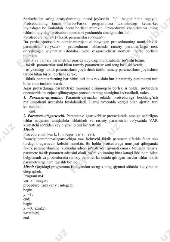 -qiymatlar odatda protseduraga boshlang‘ich ma’lumotlarni uzatishda foydalaniladi. ularni ro‘yxatda vergul bilan ajratib, turi ko‘rsatiladi. end. 2. parametr-o‘zgaruvchi. parametr-o‘zgaruvchilar protsedurada amalga oshirilgan ishlar natijasini aniqlashda ishlatiladi va rasmiy parametrlar ro‘yxatida var xizmatchi so‘zidan keyin yozilib turi ko‘rsatiladi. misol: procedure m3 (var k, l : integer; var z : real); ramziy parametr-o‘zgaruvchiga mos keluvchi faktik parametr sifatida faqat shu turdagi o‘zgaruvchi kelishi mumkin. bu holda protseduraga murojaat qilinganda faktik parametrlarning xotiradgi adresi jo‘natiladi (qiymati emas). natijada ramziy parametr faktik parametr adresini oladi, ya’ni xotiraning bitta katagi ikki nom bilan belgilanadi va protsedurada ramziy parametrlar ustida qilingan barcha ishlar faktik parametrlarga ham tegishli bo‘ladi. misol: quyidagi programma ishlagandan so‘ng x ning qiymati sifatida 1 qiymatini chop qiladi. program m4; var x : integer; procedure izm(var y : integer); begin y: =1; end; begin x: =0; izm(x); writeln(x) end. agarda protsedura parametrlari hosilaviy tur bo‘lsa, masalan, jadval kattaliklar, bu turlarni asosiy programmaning turlar e’lon …