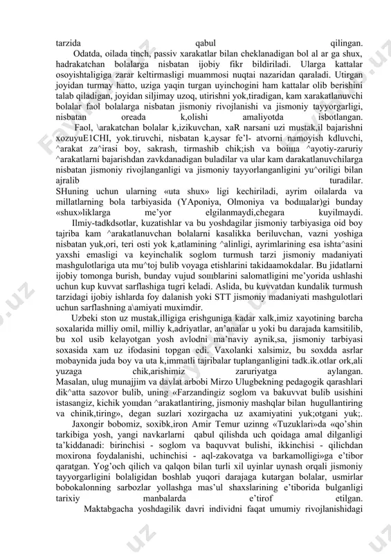 riyasi va metodikasi fanida bu xarakatlarini %ayotiy-zaruriy xarakatlar deb atash kabul kdlingan. xayotiy-zaruriy xarakatlar yurish, yugurish, sakrashlar, tirmashib chik,ish.char, osilishlar, tayanishlar va boshsa k,ator eng sodsa ^arakatlarni uzida mujassamlashtiradi va ular ta’lim tizimining barcha zvenolarida jismoniy madaniyat dasturiga ukuv materiali sifatida kiritilgan. bunday ^arakatlarning za^irasini boyligiga kdrab, maktabgacha ta’l im muassasasi tarbiyalanuvchisiga faol ^arakatlanishni yok,tiruvchi yoki uning aksi faol \arakatlardan uzini chetga tortuvchi bolalar deb ba^o berish yoki farkdash tarbiya amaliyotidagi odatdagi hol tarzida qabul qilingan. odatda, oilada tinch, passiv xarakatlar bilan cheklanadigan bol al ar ga shux, hadrakatchan bolalarga nisbatan ijobiy fikr bildiriladi. ularga kattalar osoyishtaligiga zarar keltirmasligi muammosi nuqtai nazaridan qaraladi. utirgan joyidan turmay hatto, uziga yaqin turgan uyinchogini ham kattalar olib berishini talab qiladigan, joyidan siljimay uzoq, utirishni yok,tiradigan, kam xarakatlanuvchi bolalar faol bolalarga nisbatan jismoniy rivojlanishi va jismoniy tayyorgarligi, nisbatan oreada k,olishi amaliyotda isbotlangan. faol, \arakatchan bolalar k,izikuvchan, xar narsani uzi mustak,il bajarishni xozuyue1chi, yok.tiruvchi, nisbatan …