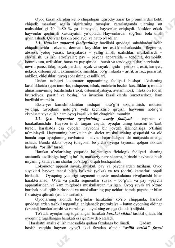 % ni tashkil qiladi. a.m.atayeva ma’lumot berishicha yirik cho’chqachilik xo’jaliklarda hayvonlarning tos – son bo’g’imining chiqishlari yuqumsiz kasalliklarning 33 % ni tashkil qiladi. qo’ylar oyoqlaridagi shikastlanishlar 25 – 42 % larda uchraydi. q.x. hayvonlar oyoq kasalliklarining asosiy xususiyatlaridan biri – ular ko’pincha surunkali kechadi. natijada hayvonlar uzoq vaqt mobaynida ishchanligini va mahsuldorligini yo’qotadi va bularning barchasi albatta sezilarli iqtisodiy zarar keltiradi. oyoq kasalliklaridan kelib chiqadigan iqtisodiy zarar ko’p omillardan kelib chiqadi; masalan: sog’in sigirlarning tuyoqlari zararlanganda ularning sut mahsuldorligi 70 – 80 % ga kamayadi, hayvonlar oriqlaydi. nasldor erkak hayvonlar qochirish xususiyatini yo’qotadi. hayvonlardan sog’lom bola olish qiyinlashadi. qo’ylar keskin oriqlaydi va hatto o’ladilar. 2.1. harakat apparati faoliyatining buzilishi quyidagi sabablardan kelib chiqadi: terida – ekzema, dermatit, kuyishlar; teri osti kletchatkasida – flegmona, abssess, yotoq yarasi; fassiyalarda – yallig’lanish, uzilishlar; muskullarda – cho’zilish, uzilish, atrofiyalar; pay – paycha apparatida – tendinit, desmoidit, kontraktura, uzilishlar; bursa va pay qinida – bursit …
