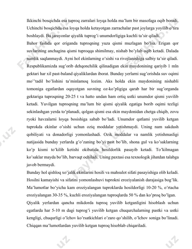 roziyasi asosan uch bosqichda sodir boʼladi. birinchi bosqichda egatlardan oqadigan suv mikdori ortishi bilan oqim tezligi ortib, tuproq zarralarini yuvib ketadi. ikkinchi bosqichda esa tuproq zarralari loyqa holda maʼlum bir masofaga oqib boradi. uchinchi bosqichda esa loyqa holda ketayotgan zarrachalar past joylarga yoyilib oʼtira boshlaydi. bu jarayonlar qiyalik tuprogʼi unumdorligiga kuchli taʼsir qiladi. bahor faslida qor eriganda tuproqning yuza qismi muzlagan boʼlsa. erigan qor suvlarining anchagina qismi tuproqqa shimilmay, nishab boʼylab oqib ketadi. dalada namlik saqlanmaydi. аyni hol ekinlarning oʼsishi va rivojlanishiga salbiy taʼsir qiladi. respublikamizda sugʼorib dehqonchilik qilinadigan ekin maydonining qariyib 1 mln gektari har xil past-baland qiyaliklardan iborat. bunday yerlarni sugʼorishda suv oqimi moʼʼtadil boʼlishini taʼminlamoq lozim. аks holda ekin maydonining nishabli tomoniga egatlardan oqayotgan suvning oz-koʼpligiga qarab har bir sugʼorganda gektariga tuproqning 20-25 t va hatto undan ham ortiq ustki unumdor qismi yuvilib ketadi. yuvilgan tuproqning maʼlum bir qismi qiyalik egatiga borib oqimi tezligi sekinlashgan yerda toʼplanadi, …