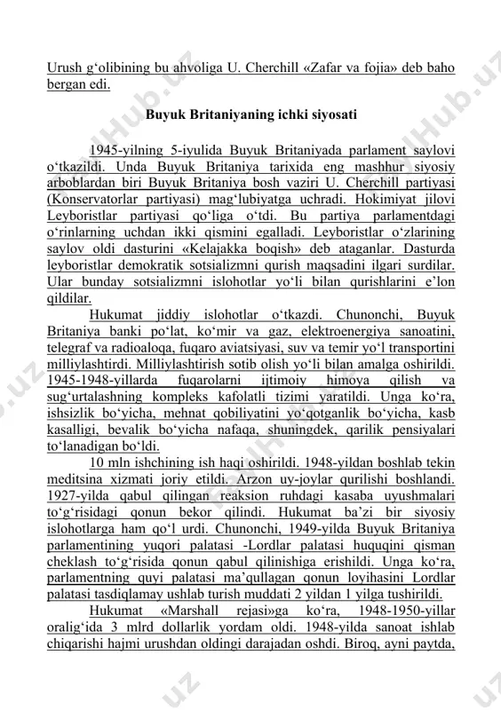 tiyasi (konservatorlar partiyasi) mag‘lubiyatga uchradi. hokimiyat jilovi leyboristlar partiyasi qo‘liga o‘tdi. bu partiya parlamentdagi o‘rinlarning uchdan ikki qismini egalladi. leyboristlar o‘zlarining saylov oldi dasturini «kelajakka boqish» deb ataganlar. dasturda leyboristlar demokratik sotsializmni qurish maqsadini ilgari surdilar. ular bunday sotsializmni islohotlar yo‘li bilan qurishlarini e’lon qildilar. hukumat jiddiy islohotlar o‘tkazdi. chunonchi, buyuk britaniya banki po‘lat, ko‘mir va gaz, elektroenergiya sanoatini, telegraf va radioaloqa, fuqaro aviatsiyasi, suv va temir yo‘l transportini milliylashtirdi. milliylashtirish sotib olish yo‘li bilan amalga oshirildi. 1945-1948-yillarda fuqarolarni ijtimoiy himoya qilish va sug‘urtalashning kompleks kafolatli tizimi yaratildi. unga ko‘ra, ishsizlik bo‘yicha, mehnat qobiliyatini yo‘qotganlik bo‘yicha, kasb kasalligi, bevalik bo‘yicha nafaqa, shuningdek, qarilik pensiyalari to‘lanadigan bo‘ldi. 10 mln ishchining ish haqi oshirildi. 1948-yildan boshlab tekin meditsina xizmati joriy etildi. arzon uy-joylar qurilishi boshlandi. 1927-yilda qabul qilingan reaksion ruhdagi kasaba uyushmalari to‘g‘risidagi qonun bekor qilindi. hukumat ba’zi bir siyosiy islohotlarga ham qo‘l urdi. chunonchi, 1949-yilda buyuk britaniya parlamentining yuqori palatasi -lordlar …