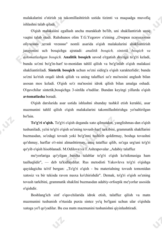 'qish malakalarini o'stirish va takomillashtirish ustida tizimti va maqsadga muvofiq ishlashni talab qiladi. o'qish malakasini egallash ancha murakkab bo'lib, uni shakllantirish uzoq vaqtni talab etadi. ruhshunos olim t.g.yegorov o'zining „oчepки психологии обучении детий чтению" nomli asarida o'qish malakalarini shakliantirish jarayonini uch bosqichga ajratadi: analitik bosqich, sintetik bosqich va avtomatlashgan bosqich. analitik bosqich savod o'rgatish davriga to'g'ri keladi, bunda so'zni bo'g'in-harf to-monidan tahlil qilish va bo'g'inlab o'qish malakasi shakliantiriladi. sintetik bosqich uchun so'zni sidirg'a o'qish xarakterlidir; bunda so'zni ko'rish orqali idrok qilish va uning talaffuzi so'z ma'nosini anglash bilan asosan mos keladi. o'qish so'z ma'nosini idrok qilish bilan amalga oshadi. o'quvchilar sintetik,bosqichga 3-sinfda o'tadilar. bundan keyingi yillarda o'qish avtomatlasha boradi. o'qish darslarida asar ustida ishlashni shunday tashkil etish kerakki, asar mazmunini tahlil qilish o'qish malakalarini takomillashtirishga yo'naltirilgan bo'lsin. to'g'ri o'qish. to'g'ri o'qish deganda xato qilmasdan, yanglishmas-dan o'qish tushuniladi, ya'ni to'g'ri o'qish so'zning tovush-harf tarkibini, grammatik shakllarini buzmasdan, so'zdagi tovush yoki bo'g'inni …