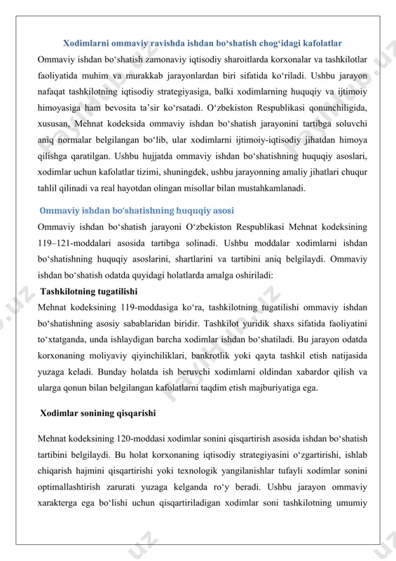 shdan bo‘shatiladi. bu jarayon odatda korxonaning moliyaviy qiyinchiliklari, bankrotlik yoki qayta tashkil etish natijasida yuzaga keladi. bunday holatda ish beruvchi xodimlarni oldindan xabardor qilish va ularga qonun bilan belgilangan kafolatlarni taqdim etish majburiyatiga ega. xodimlar sonining qisqarishi mehnat kodeksining 120-moddasi xodimlar sonini qisqartirish asosida ishdan bo‘shatish tartibini belgilaydi. bu holat korxonaning iqtisodiy strategiyasini o‘zgartirishi, ishlab chiqarish hajmini qisqartirishi yoki texnologik yangilanishlar tufayli xodimlar sonini optimallashtirish zarurati yuzaga kelganda ro‘y beradi. ushbu jarayon ommaviy xarakterga ega bo‘lishi uchun qisqartiriladigan xodimlar soni tashkilotning umumiy xodimlar soniga nisbatan muayyan foizni tashkil etishi lozim. masalan, agar korxonada 100 nafar xodim bo‘lsa va ulardan 20 nafari qisqartirilsa, bu ommaviy ishdan bo‘shatish sifatida baholanadi. huquqiy asoslarning amaliy jihatlari ommaviy ishdan bo‘shatish jarayoni qat’iy huquqiy tartib-qoidalarga rioya qilishni talab qiladi. ish beruvchi nafaqat mehnat kodeksining talablariga rioya qilishi, balki xodimlarning huquqlarini himoya qilish uchun kasaba uyushmalari yoki xodimlar vakillari bilan hamkorlik qilishi kerak. masalan, mehnat kodeksining 121-moddasiga …