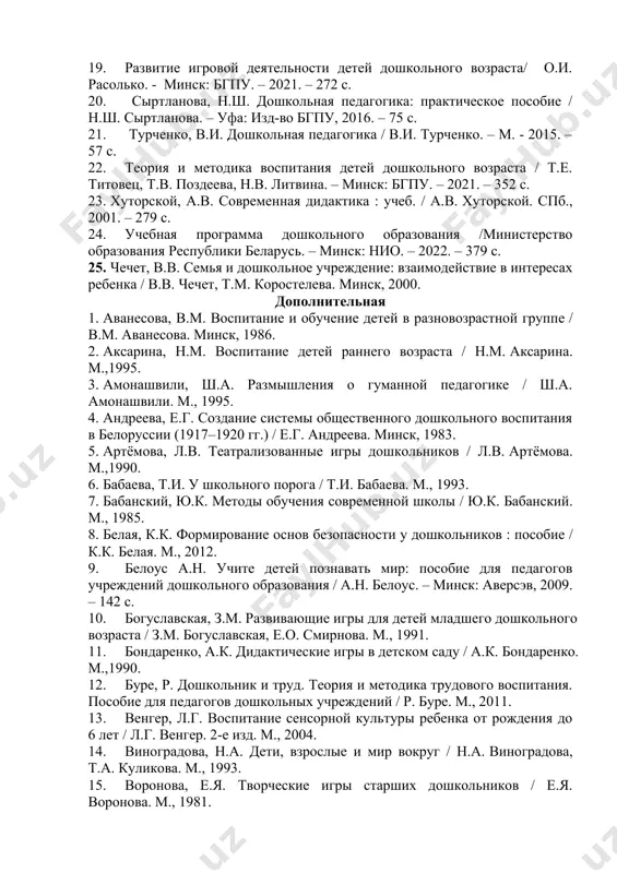 . поздеева. — минск : бгпу им. м. танка, 2017. — 268 с. 15. основы дошкольной педагогики / т.е. титовец, т.в. поздеева, н.в. литвина. – минск: бгпу. – 2020. – 180 с. 16. образовательный стандарт дошкольного образования. – мн.: нио. – 2022. – 45 с. 17. панько е. а. воспитатель дошкольного учреждения: психология: пособие для педагогов дошк. учреждений: 2-е изд., перераб. и доп. / е. а. панько. — мн.: зорны верасень, 2016. — 264 с. 18. пастюк, о.в. дошкольная педагогика в схемах и таблицах /о.в. пастюк. – ростов н/д., 2019. – 209 с. 19. развитие игровой деятельности детей дошкольного возраста/ о.и. расолько. - минск: бгпу. – 2021. – 272 с. 20. сыртланова, н.ш. дошкольная педагогика: практическое пособие / н.ш. сыртланова. – уфа: изд-во бгпу, 2016. – 75 с. 21. турченко, в.и. дошкольная педагогика / в.и. турченко. – м. - 2015. – 57 с. 22. теория и методика воспитания детей дошкольного …