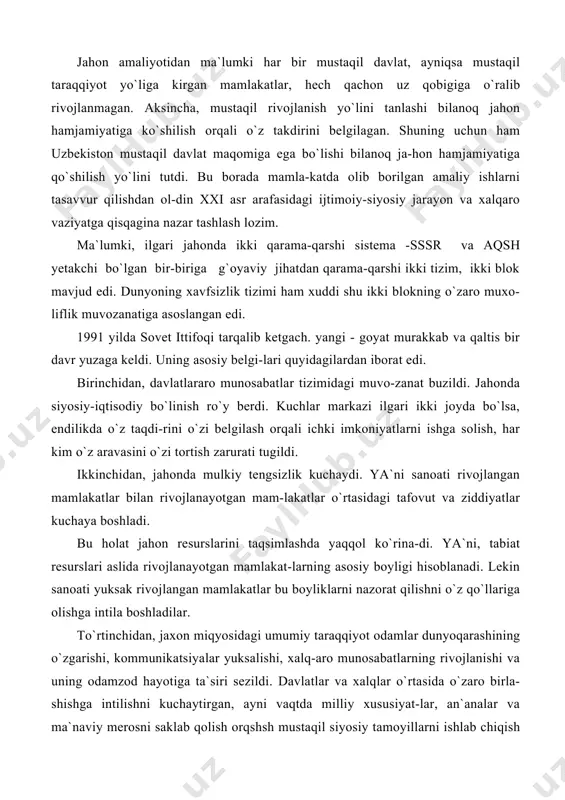 n sanoati yuksak rivojlangan mamlakatlar bu boyliklarni nazorat qilishni o`z qo`llariga olishga intila boshladilar. to`rtinchidan, jaxon miqyosidagi umumiy taraqqiyot odamlar dunyoqarashining o`zgarishi, kommunikatsiyalar yuksalishi, xalq-aro munosabatlarning rivojlanishi va uning odamzod hayotiga ta`siri sezildi. davlatlar va xalqlar o`rtasida o`zaro birla-shishga intilishni kuchaytirgan, ayni vaqtda milliy xususiyat-lar, an`analar va ma`naviy merosni saklab qolish orqshsh mustaqil siyosiy tamoyillarni ishlab chiqish zarur bo`ldi. turli davlatlararo va xukumatga daxli bo`lmagan xalqaro tashkilotlarning ahamiyati oshib, dunyo yangi tizimga o`tishi davrida ularning faoliyatini qayta qurish va isloh etish ehti-yoji tug`ildi. bu o`z navbatida nega shunday qilish kerak, degan haqli savolni tug`diradi. buning javobi oddiy: ko`pchilik xalqaro tashkilotlarning faoliyatlari asosan davlatlarning o`zaro mu-rosasini ta`minlashga qaratilgan edi, xolos. bugungi ahvol xalqaro tashkilotlardan eng yirik muammo-larga ahamiyat berishni, jarayonlar ichiga kirib borishni, ta`-sir doirasini kengaytirishni, hech bo`lmaganda, hammaga baro-bar odilona va xolisona munosabatda bo`lishni talab etadi. beshinchidan, rivojlanishning hozirgi bosqichida har qan-day mamlakatning nufuzi, avvalo, uning eng yangi texnologiya-larni qabul …