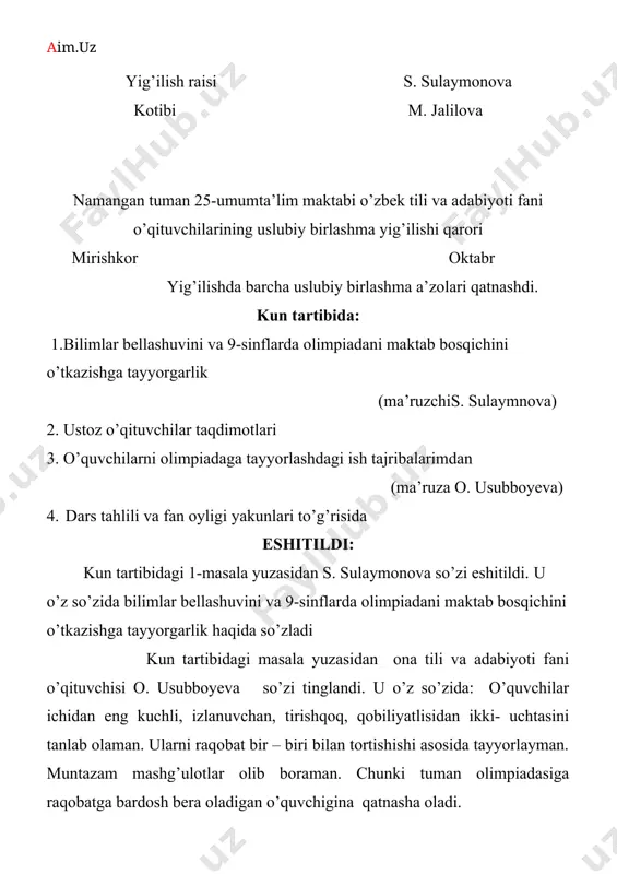 uzasidan yig’ilish qaror qiladi: 1. har bir fan o’qituvchilari har bir sinfdan ilg’or o’quvchilardan tanlab fan olimpiadalariga tayyorlashlari lozimligi yuklatilsin. 2. maktab va tuman fan olimpiadalariga tayyorlanayotgan o’quvchilar bilan qo’shimcha mashg’ulotlar olib borilsin. 3. to’garak mashg’uloti ishlari jonlantirilsin 4. dars jarayonida tarqatmali materiallar va ko’rgazmali qurollar, texnika vositalari va yangi axborot texnologiyalari, elektron darsliklardan foydalanib dars o’tish yuklatilsin. yig’ilish raisi s. sulaymonova kotibi m. jalilova namangan tuman 25-sonli umumta’lim maktabi ona tili va adabiyoti fani o’qituvchilarining uslubiy birlashma yig’ilishi qarori mirishkor ___noyabr yig’ilishda barcha uslubiy birlashma a’zolari qatnashdi. kun tartibida: 1. yosh mutaxassislar bilan olib borilayotgan ishlar haqida hisobot (ma’ruzchi:s. sulaymonova) 2. chingiz aytmatovning “oq kema” qissasini yangi pedagogik texnologiyalar asosida o’rganish (ma’ruza: o. usubboyeva) 3.ta’limga oid yangiliklar bilan tanishish eshitildi: kun tartibidagi 1-masala yuzasidan s. sulaymonova so’zi eshitildi. u o’z so’zida yosh mutaxassislar bilan olib borilayotgan ishlar haqida hisobot berdi kun tartibidagi 2-masala yuzasidan ona tili va adabiyoti fani …