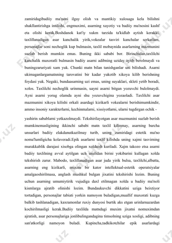 ularni tugdirgan ochik - yashirin sabablarni yetkazolmaydi. tekshirilayotgan asar mazmunini suzlab berish mumkinemasligining ikkinchi sababi matn taxlil kilinmay, asarning barcha unsurlari badiiy elakdanutkazilmay turib, uning zamiridagi estetik ma'no noma'lumligicha kolaveradi.epik asarlarni taxlil kilishda uning xajmi tasvirning murakkablik darajasi xisobga olingan xoldaish kuriladi. xajm takozo etsa asarni badiiy taxlilning avval aytilgan uch usulidan birini yokibarini kullagan xolda tekshirish zarur. mabodo, taxlillanadigan asar juda yirik bulsa, taxlilchi,albatta, asarning eng kizikarli, muxim bir kator intellektual-estetik operatsiyalar amalgaoshirilmasa, anglash mushkul bulgan jixatini tekshirishi lozim. buning uchun asarning umumiytirik vujudiga daxl etilmagan xolda u badiiy ma'noli kismlarga ajratib olinishi lozim. bundaukuvchi dikkatini uziga beixtiyor tortadigan, personajlar tabiati yorkin namoyon buladigan,muallif maxorati kuzga balkib tashlanadigan, kaxramonlar ruxiy dunyosi burtik aks etgan urinlarnazardan kochirilmasligi kerak.badiiy taxlilda matndagi muxim jixatni nomuximdan ajratish, asar personajlariga jonlibulingandagina timsolning uziga xosligi, adibning san'atkorligi namoyon buladi. kupincha,tadkikotchilar epik asarlardagi kaxramonlardan, avval boshdanok goya kidirishga tutinishadi vashu bois turli asarlardagi mutlako boshka-boshka personajlar …