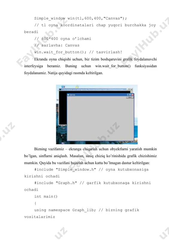 nclude "graph.h" // garfik kutubxonaga kirishni ochadi keyin main() funksiyasida biz kompyuterga, grafik kutubxonamiz vositalari graph_lib nomli makonda joylashganini xabar qilamiz. using namespace graph_lib; // grafik vositalari graph_lib nomli makonda joylashgan keyin oynamizning yuqori chap burchagi koordinatalari deb hisoblaydigan nuqtani belgilaymiz. point tl(100,100); // ekrannnig yuqori chap burchagi koordinatalarini beramiz keyin ekranda oyna yaratamiz. simple_window win(tl,600,400,"canvas"); // sodda oyna yaratamiz buning uchun graph_lib kutubxonasida oynani tasvirlovchi, simple_window sinfidan foydalanamiz. simple_window sinfining aniq obyekti win nomi bilan nomlanadi; boshqacha aytganda win – bu simple_window sinfining o’zgaruvchisi. canvas satri oynani belgilash uchun foydalaniladi. agar yaxshilab qaralsa, unda oyna ramkasining yuqori chap burchagida canvas so’zini ko’rish mumkin. oynaga obyektni joylashtiramiz. polygon poly; // shaklni yaratamiz (ko’pburchak) poly.add(point(300,200)); // nuqta qo’shamiz poly.add(point(350,100)); // boshqa nuqta qo’shamiz poly.add(point(400,200)); // uchinchi nuqtani qo’shamiz poly ko’pburchakni belgilaymiz, so’zngra unga nuqtani qo’shamiz. bizning grafik kutubxonamizda polygon sinf obyektlari bo’sh yaratiladi, biz unga xoxlagancha nuqtalar sonini qo’shishimiz mumkin. biz …