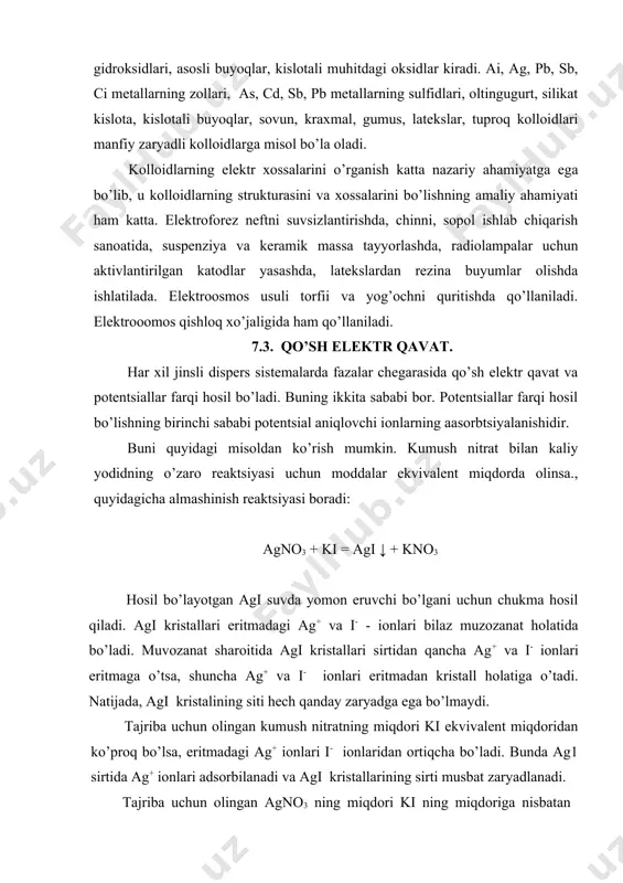 n kristall holatiga o’tadi. natijada, agi kristalining siti hech qanday zaryadga ega bo’lmaydi. tajriba uchun olingan kumush nitratning miqdori ki ekvivalent miqdoridan ko’proq bo’lsa, eritmadagi ag+ ionlari i- ionlaridan ortiqcha bo’ladi. bunda ag1 sirtida ag+ ionlari adsorbilanadi va agi kristallarining sirti musbat zaryadlanadi. tajriba uchun olingan agno3 ning miqdori ki ning miqdoriga nisbatan kamroq bo’lsa, eritmadagi i- ionlarining miqdori ag+ ionlarinikiga qaraganda ko’proq bo’ladi. bunda agi kristallari sirtida i- ionlari ko’proq yig’ilishi natijasida agi kristall sirti manfiy zaryadlanadi. kristallar sirti biror zaryadga ega bo’lgandan keyin kristall yaqinida uning zaryadini kompensatsiyalovchi qarama-qarshi zaryadli ionlar yig’iladi. shunday qilib, kristall sirt bilan eritma o’rtasida qo’sh elektr qavat hosil bo’ladi. agi kristali ag+ ionlarini adsorbtsiyalaganda qo’sh elektr qavatining ichki qavatini ag+ ionlari, tashqi qavatini esa no-3 ionlari tashkil etadi. i- ionlari adsorbtsiyalanganda qo’sh elektr qavatining ichki qavatini i- ionlari, tashqi qavatini esa к+ ionlari hosil o’iladi. qo’sh elektr qavatining hosil bo’lishi natijasida qattiq faza …