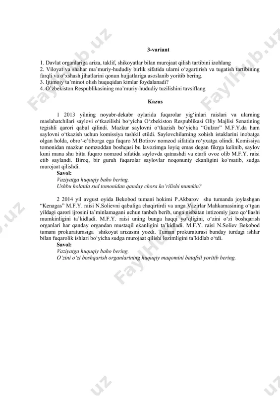 bundan norozi bo‘lgan fuqaro u.saidov viloyat prokuraturasiga shikoyat qildi. viloyat prokurori tuman prokurorining harakatini qonuniy deb baholadi. fuqaro u.saidov fuqarolik sudiga murojaat qildi. savol: vaziyatga huquqiy baho bering. hokim qarorining bekor qilinish tartibi va asoslarini tushuntiring. 3-variant 1. davlat organlariga ariza, taklif, shikoyatlar bilan murojaat qilish tartibini izohlang 2. viloyat va shahar ma’muriy-hududiy birlik sifatida ularni o‘zgartirish va tugatish tartibining farqli va o‘xshash jihatlarini qonun hujjatlariga asoslanib yoritib bering. 3. ijtimoiy ta’minot olish huquqidan kimlar foydalanadi? 4. o’zbekiston respublikasining ma’muriy-hududiy tuzilishini tavsiflang kazus 1 2013 yilning noyabr-dekabr oylarida fuqarolar yig‘inlari raislari va ularning maslahatchilari saylovi o‘tkazilishi bo‘yicha o‘zbekiston respublikasi oliy majlisi senatining tegishli qarori qabul qilindi. mazkur saylovni o‘tkazish bo‘yicha “gulzor” m.f.y.da ham saylovni o‘tkazish uchun komissiya tashkil etildi. saylovchilarning xohish istaklarini inobatga olgan holda, obro‘-e’tiborga ega fuqaro m.botirov nomzod sifatida ro‘yxatga olindi. komissiya tomonidan mazkur nomzoddan boshqasi bu lavozimga loyiq emas degan fikrga kelinib, saylov kuni mana shu bitta …