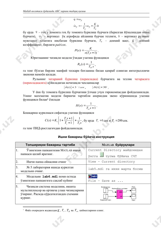 ига) қўйиладиган ночизиқли чекланмалар , . у ёки бу томонга бурилиш бурчагини ўлчаш учун гирокомпасдан фойдаланилади. унинг математик модели биринчи тартибли апериодик звено кўринишида узатиш функцияси билан ёзилади . бошқариш қурилмаси сифатида узатиш функцияси , бу ерда сек и сек. га тенг пид-ростлагичдан фойдаланилади. ишни бажариш бўйича инструкция топшириқни бажариш тартиби matlab буйруқлари 1. ўзингизни папкангизни matlab ишчи папкаси қилиб яратинг. current directory майдонидан ўнгга тугма бўйича счт 2. ишчи папка ойнасини очинг view – current directory 3. № 5 лаборатория ишида қурилган модельни очинг. lab5.mdl га икки марта босиш 4. модельни lab6.mdl номи остида ўзингизни папкангизга сақлаб қуйинг file – save as ... 5. чизиқли система моделини, иккита мультиплексор ва ортиқча улаш чизиқларини ўчиринг. расмда кўрсатилгандек схемани қуринг. 6. ўзгармас ғалаёнлашларнинг ва берилган йуналишнинг сонли қийматларини символ орқали ифодаланг: мос равишда fconst ва phizad . final value блокига икки марта босиш 7. ночизиқли система блокини очинг ва барча сонли …