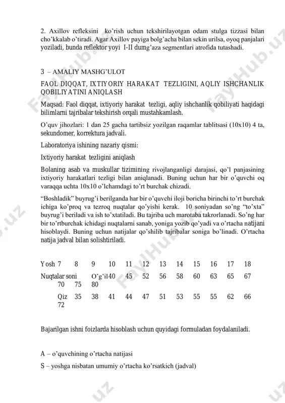 kslar proprioretseptiv reflekslar deb ataladi. bunga tizza refleksini hamda axillov payining refleksini olish mumkin. 1.tizza refleksi. tekshirilayotgan odam oyog’ini chalishtirib o’tiradi. agar uning to’rt boshli muskuli payiga maxsus bolg’acha bilan sekin urilsa, boldir muskullari (oyog’i) yoziladi. bunda reflektor yoyi iii-iv bel segmentlari atrofida tutashadi. 2. axillov refleksini ko’rish uchun tekshirilayotgan odam stulga tizzasi bilan cho’kkalab o’tiradi. agar axillov payiga bolg’acha bilan sekin urilsa, oyoq panjalari yoziladi, bunda reflektor yoyi i-ii dumg’aza segmentlari atrofida tutashadi. 3 – amaliy mashg’ulot faol diqqat, ixtiyoriy harakat tezligini, aqliy ishchanlik qobiliyatini aniqlash maqsad: faol diqqat, ixtiyoriy harakat tezligi, aqliy ishchanlik qobiliyati haqidagi bilimlarni tajribalar tekshirish orqali mustahkamlash. o’quv jihozlari: 1 dan 25 gacha tartibsiz yozilgan raqamlar tablitsasi (10x10) 4 ta, sekundomer, korrektura jadvali. laboratoriya ishining nazariy qismi: ixtiyoriy harakat tezligini aniqlash bolaning asab va muskullar tizimining rivojlanganligi darajasi, qo’l panjasining ixtiyoriy harakatlari tezligi bilan aniqlanadi. buning uchun har bir o’quvchi oq varaqqa uchta 10x10 o’lchamdagi …