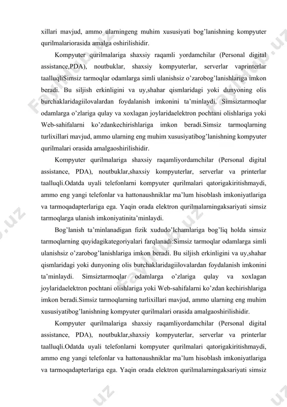 pochtani olishlariga yoki web-sahifalarni ko’zdan kechirishlariga imkon beradi.simsiz tarmoqlarning turlixillari mavjud, ammo ularning eng muhim xususiyatibog’lanishning kompyuter qurilmalari orasida amalgaoshirilishidir. kompyuter qurilmalariga shaxsiy raqamliyordamchilar (personal digital assistance, pda), noutbuklar,shaxsiy kompyuterlar, serverlar va printerlar taalluqli.odatda uyali telefonlarni kompyuter qurilmalari qatorigakiritishmaydi, ammo eng yangi telefonlar va hattonaushniklar ma’lum hisoblash imkoniyatlariga va tarmoqadapterlariga ega. yaqin orada elektron qurilmalarningaksariyati simsiz tarmoqlarga ulanish imkoniyatinita’minlaydi. bog’lanish ta’minlanadigan fizik xududo’lchamlariga bog’liq holda simsiz tarmoqlarning quyidagikategoriyalari farqlanadi: - simsiz shaxsiy tarmoq (wireless personal-area network,pan); - simsiz lokal tarmoq (wireless local-area network, lan); - simsiz regional tarmoq (wireless metropolitan-areanetwork, man); - simsiz global tarmoq (wireless wide-area network, wan). simsiz tarmoq tuzilmasi. simsiz tarmoqlarda simli tarmoqda ishlatiladigan komponentlar ishlatiladi. ammo, simsiz tarmoqlarda axborot xavo muhiti (medium) orqali uzatishga yaroqli ko’rinishga o’zgartirilishi lozim. "simsiz uzatishda amaliy tajribalar o'tkazdik" degan da'volarga qaramay, u hech qachon nisbatan qisqa masofadan quvvat uzatganligi to'g'risida hech qanday hujjat yo'q va zamonaviy ilmiy fikr,odatda uning simsiz quvvat …