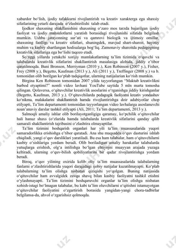 ga qadar uzluksizlik, vorisiylikni taqozo etadigan faoliyat mazmuniga bog‘liq. ma’lumki, kasbiy tajriba bilim, ko‘nikma va malakalarning integratsiyasi sifatida aks etadi. biroq, kasbiy-ijoiy faoliyat ko‘nikmalarining o‘zlashtirilishi nafaqat amaliy ko‘nikma va malakalarning integratsiyasi, mutaxassis sifatida faoliyatni samarali tashkil etish usul va vositalarini ishlab chiqishni emas, shu bilan birga kasbiy ijodkorlik metodologiyasidan xabardor bo‘lish, ijodiy tafakkurni rivojlantirish va kreativ xarakterga ega shaxsiy sifatlarining yetarli darajada o‘zlashtirilishi talab etadi. ijodkor shaxsning shakllanishini shaxsning o‘zaro mos tarzda bajarilgan ijodiy faoliyat va ijodiy mahsulotlarni yaratish borasidagi rivojlanishi sifatida belgilash mumkin. ushbu jarayonning sur’ati va qamrovi biologik va ijtimoiy omillar, shaxsning faolligi va kreativ sifatlari, shuningdek, mavjud shart-sharoit, hayotiy muhim va kasbiy shartlangan hodisalarga bog‘liq. zamonaviy sharoitda pedagogning kreativlik sifatlariga ega bo‘lishi taqozo etadi. so‘nggi yillarda yetakchi xorijiy mamlakatlarning ta’lim tizimida o‘quvchi va talabalarda kreativlik sifatlarini shakllantirish masalasiga alohida, jiddiy e’tibor qaratilmoqda. buni bronson, merriyman (2010 y.), ken robinson (2007 y.), fisher, frey (2008 y.), begetto, kaufman …