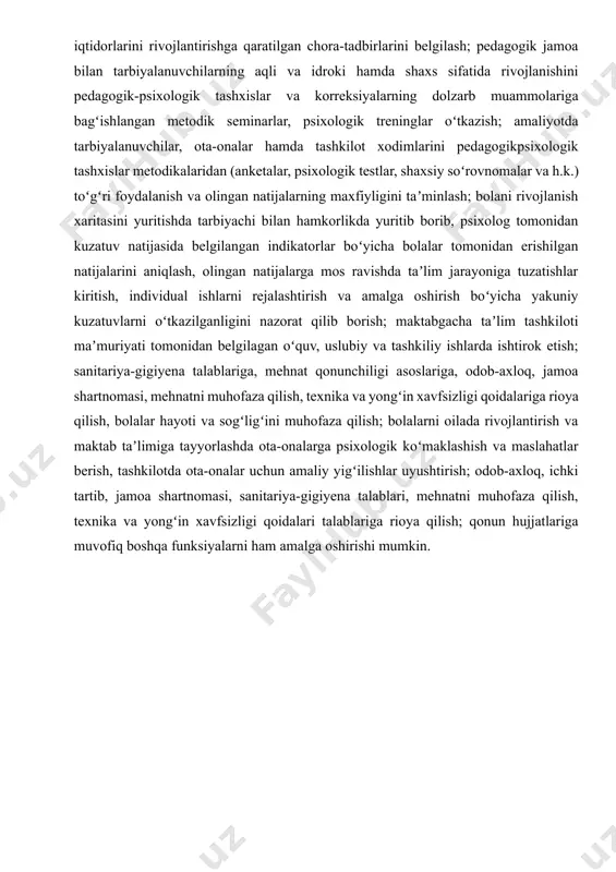 ishlariga yordam berish; pedagogik, metodik kengashlar faoliyatida, ota-onalar bilan uchrashuvlarni oʻtkazishda qatnashish, turli yoshdagi iqtidorli va salohiyatli bolalarni aniqlash maqsadida ular bilan hamkorlik qilish va turli psixologik metodlarni qoʻllash, ularning iqtidorlarini rivojlantirishga qaratilgan chora-tadbirlarini belgilash; pedagogik jamoa bilan tarbiyalanuvchilarning aqli va idroki hamda shaxs sifatida rivojlanishini pedagogik-psixologik tashxislar va korreksiyalarning dolzarb muammolariga bagʻishlangan metodik seminarlar, psixologik treninglar oʻtkazish; amaliyotda tarbiyalanuvchilar, ota-onalar hamda tashkilot xodimlarini pedagogikpsixologik tashxislar metodikalaridan (anketalar, psixologik testlar, shaxsiy soʻrovnomalar va h.k.) toʻgʻri foydalanish va olingan natijalarning maxfiyligini taʼminlash; bolani rivojlanish xaritasini yuritishda tarbiyachi bilan hamkorlikda yuritib borib, psixolog tomonidan kuzatuv natijasida belgilangan indikatorlar boʻyicha bolalar tomonidan erishilgan natijalarini aniqlash, olingan natijalarga mos ravishda taʼlim jarayoniga tuzatishlar kiritish, individual ishlarni rejalashtirish va amalga oshirish boʻyicha yakuniy kuzatuvlarni oʻtkazilganligini nazorat qilib borish; maktabgacha taʼlim tashkiloti maʼmuriyati tomonidan belgilagan oʻquv, uslubiy va tashkiliy ishlarda ishtirok etish; sanitariya-gigiyena talablariga, mehnat qonunchiligi asoslariga, odob-axloq, jamoa shartnomasi, mehnatni muhofaza qilish, texnika va yongʻin …