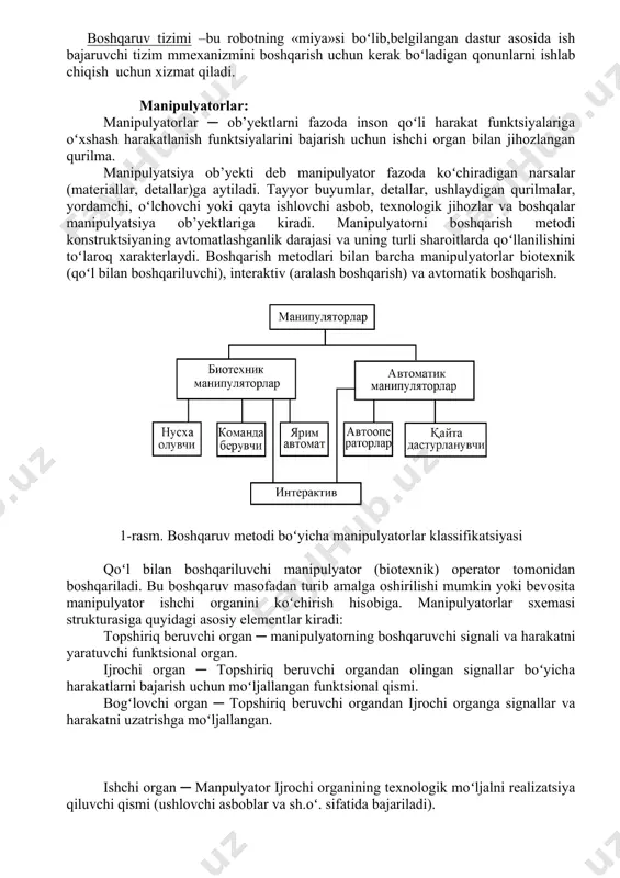 ʻllanilishini toʻlaroq xarakterlaydi. boshqarish metodlari bilan barcha manipulyatorlar biotexnik (qoʻl bilan boshqariluvchi), interaktiv (aralash boshqarish) va avtomatik boshqarish. 1-rasm. boshqaruv metodi boʻyicha manipulyatorlar klassifikatsiyasi qoʻl bilan boshqariluvchi manipulyator (biotexnik) operator tomonidan boshqariladi. bu boshqaruv masofadan turib amalga oshirilishi mumkin yoki bevosita manipulyator ishchi organini koʻchirish hisobiga. manipulyatorlar sxemasi strukturasiga quyidagi asosiy elementlar kiradi: topshiriq beruvchi organ ─ manipulyatorning boshqaruvchi signali va harakatni yaratuvchi funktsional organ. ijrochi organ ─ topshiriq beruvchi organdan olingan signallar boʻyicha harakatlarni bajarish uchun moʻljallangan funktsional qismi. bogʻlovchi organ ─ topshiriq beruvchi organdan ijrochi organga signallar va harakatni uzatrishga moʻljallangan. ishchi organ ─ manpulyator ijrochi organining texnologik moʻljalni realizatsiya qiluvchi qismi (ushlovchi asboblar va sh.oʻ. sifatida bajariladi). topshiriq beruvchi organlarning tiplariga bogʻliq holda biotexnik manipulyatorlar uch xil koʻrinishlarda boʻladi. nusxa oluvchi manipulyatorda ishchi organ harakati operator kafti koʻchishini takrorlaydi. topshiriq beruvchi organ kinematik ravishda ijrochi organga oʻxshaydi (odatda kuchlar masshtabida operatorga ijrochi organga taʻsir qiluvchi kuchlarni sezishga …
