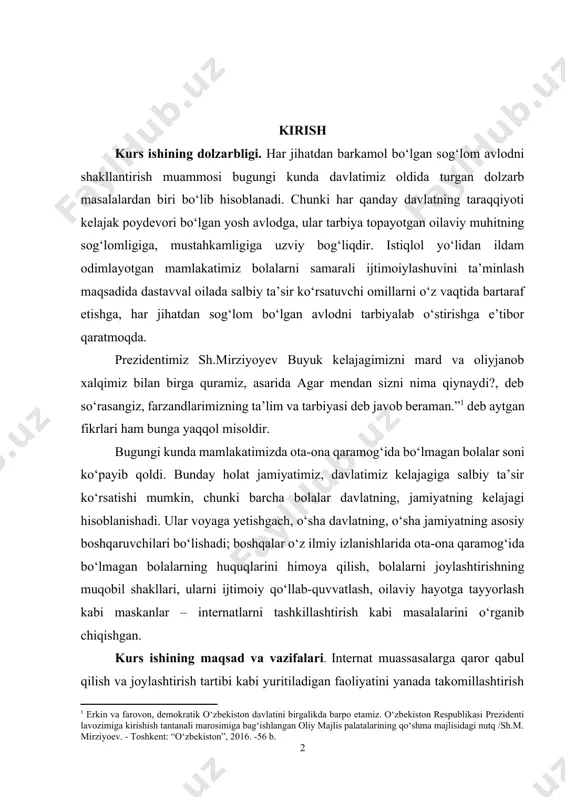 kasi prezidenti lavozimiga kirishish tantanali marosimiga bag‘ishlangan oliy majlis palatalarining qo‘shma majlisidagi nutq /sh.m. mirziyoev. - toshkent: “o‘zbekiston”, 2016. -56 b.] bugungi kunda mamlakatimizda ota-ona qaramog‘ida bo‘lmagan bolalar soni ko‘payib qoldi. bunday holat jamiyatimiz, davlatimiz kelajagiga salbiy ta’sir ko‘rsatishi mumkin, chunki barcha bolalar davlatning, jamiyatning kelajagi hisoblanishadi. ular voyaga yetishgach, o‘sha davlatning, o‘sha jamiyatning asosiy boshqaruvchilari bo‘lishadi; boshqalar o‘z ilmiy izlanishlarida ota-ona qaramog‘ida bo‘lmagan bolalarning huquqlarini himoya qilish, bolalarni joylashtirishning muqobil shakllari, ularni ijtimoiy qo‘llab-quvvatlash, oilaviy hayotga tayyorlash kabi maskanlar – internatlarni tashkillashtirish kabi masalalarini o‘rganib chiqishgan. kurs ishining maqsad va vazifalari. internat muassasalarga qaror qabul qilish va joylashtirish tartibi kabi yuritiladigan faoliyatini yanada takomillashtirish va amaliyotga joriy etishning ilmiy asoslarini nazariy va amaliy jihatdan tadqiq etish kurs ishining maqsadi bo‘lib hisoblanadi. shu ma’noda, mazkur maqsadni amalga oshirish yo‘lida quyidagi hollar kurs ishining asosiy vazifalari qilib belgilab olindi: - internat muassasalar va unga qabul qilish jarayoni; - internat muassasalarda turli …