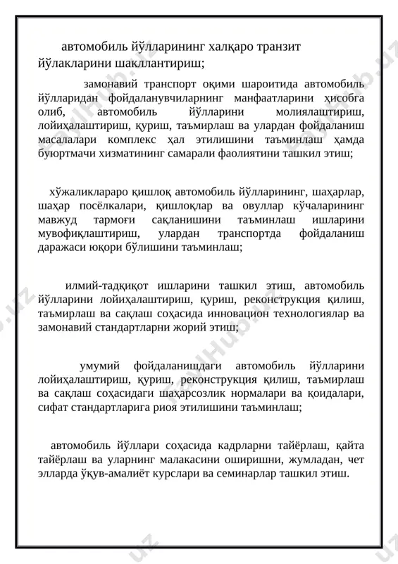 ҳолда сақлашни таъмирлаш, уни бутун чоралар билан ривожлантириш ва такомиллаштириш ҳисобланади. қўйидагилар корхонанингасосий вазифалари ҳисобланади: транспорт воситаларининг ҳавфсиз ҳаракатланишини таъминлаш, ўзига бириктирилган автомобиль йўлларини саклайдиган ўзлуксиз иш ҳафтаси шаклида доимий ҳаракатдаги хизматни ташкил этиш; умумий фойдаланишдаги автомобиль йўлларини бутун ўзунлиги бўйича қатнов ҳолатида саклаб туриш учун иш турларини тезкорва сифатли бажариш; йўл курилиш ишларига янги, замонавий теҳника ва технологиялар қўллаш оркали рақобатбардош, сифатли маҳсулотлар ишлаб чиқариш ва етказиб бериш; темир-бетон, асфальт-бетон, товар-бетон ва норуда маҳсулотларини, ҳамда метал қурилмалар ва маҳсулотлар ишлаб чиқариш ва сотиш; автотранспорт, темир йўл транспорти ва бошқа транспорт воситалари ҳамда механизмлар билан хизматлар кўрсатиш; автотранспорт ҳаракатини чеклаш ёки вақтинчалик тўхтатишга олиб келадиган фавқулодда ходисалар (табиий офатлар, авариялар ва бошқа) юз берган барча ҳолатларда зудлик билан чора- тадбирлар кўриш; умумий фойдаланишдаги автомобиль йўлларида юз бериши мумкин бўлган табиий офатлар олдини олиш; тумандаги автомобиль йўллари тармоғининг доимий ҳисобини олиб бориш, йўл тармоқлари, йўлнинг теҳник ҳолати, ҳаракат жадаллиги, ҳаракат ҳавфсизлиги …