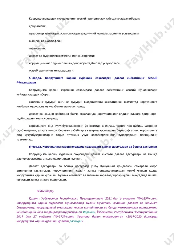 1 й., 03/21/683/0375-сон) манфаатлар тўқнашуви — шахсий (бевосита ёки билвосита) манфаатдорлик шахснинг мансаб ёки хизмат мажбуриятларини лозим даражада бажаришига таъсир кўрсатаётган ёхуд таъсир кўрсатиши мумкин бўлган ҳамда шахсий манфаатдорлик билан фуқароларнинг, ташкилотларнинг, жамиятнинг ёки давлатнинг ҳуқуқлари ва қонуний манфаатлари ўртасида қарама-қаршилик юзага келаётган ёки юзага келиши мумкин бўлган вазият. 4-модда. коррупцияга қарши курашишнинг асосий принциплари коррупцияга қарши курашишнинг асосий принциплари қуйидагилардан иборат: қонунийлик; фуқаролар ҳуқуқлари, эркинликлари ва қонуний манфаатларининг устуворлиги; очиқлик ва шаффофлик; тизимлилик; давлат ва фуқаролик жамиятининг ҳамкорлиги; коррупциянинг олдини олишга доир чора-тадбирлар устуворлиги; жавобгарликнинг муқаррарлиги. 5-модда. коррупцияга қарши курашиш соҳасидаги давлат сиёсатининг асосий йўналишлари коррупцияга қарши курашиш соҳасидаги давлат сиёсатининг асосий йўналишлари қуйидагилардан иборат: аҳолининг ҳуқуқий онги ва ҳуқуқий маданиятини юксалтириш, жамиятда коррупцияга нисбатан муросасиз муносабатни шакллантириш; давлат ва жамият ҳаётининг барча соҳаларида коррупциянинг олдини олишга доир чора-тадбирларни амалга ошириш; коррупцияга оид ҳуқуқбузарликларни ўз вақтида аниқлаш, уларга чек қўйиш, уларнинг оқибатларини, уларга имкон берувчи сабаблар ва шарт-шароитларни бартараф …