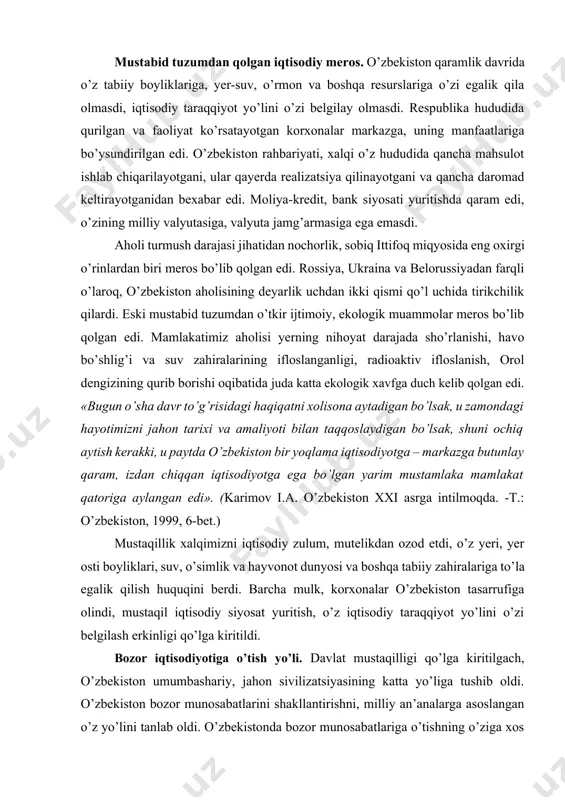 simlik va hayvonot dunyosi va boshqa tabiiy zahiralariga to’la egalik qilish huquqini berdi. barcha mulk, korxonalar o’zbekiston tasarrufiga olindi, mustaqil iqtisodiy siyosat yuritish, o’z iqtisodiy taraqqiyot yo’lini o’zi belgilash erkinligi qo’lga kiritildi. bozor iqtisodiyotiga o’tish yo’li. davlat mustaqilligi qo’lga kiritilgach, o’zbekiston umumbashariy, jahon sivilizatsiyasining katta yo’liga tushib oldi. o’zbekiston bozor munosabatlarini shakllantirishni, milliy an’analarga asoslangan o’z yo’lini tanlab oldi. o’zbekistonda bozor munosabatlariga o’tishning o’ziga xos yo’li ishlab chiqildi. bu yo’lning asosiy qoidalari prezident islom karimovning «o’zbekiston – bozor munosabatlariga o’tishning o’ziga xos yo’li» nomli asarida, ma’ruza va nutqlarida asoslab berildi (besh tamoyil). bu yo’lga, birinchidan, xalqaro tajriba asos qilib olindi. ikkinchidan, xo’jalik imkoniyatlari, shartsharoitlari, eski tuzumdan meros bo’lib qolgan muammolar hisobga olindi. o’zbekistonda ijtimoiy yo’naltirilgan bozor iqtisodiyotini shaklllantirish uchun iqtisodiyotni tubdan isloh qilishga kirishildi. avvalo, iqtisodiy islohotlarning qo’yidagi strategik maqsadlari belgilab olindi: · kishilar hayoti va faoliyati uchun zarur shart-sharoitlarni ta’minlaydigan iqtisodiy tizimni barpo etish; · ko’p ukladli iqtisodiyotni yaratish; …