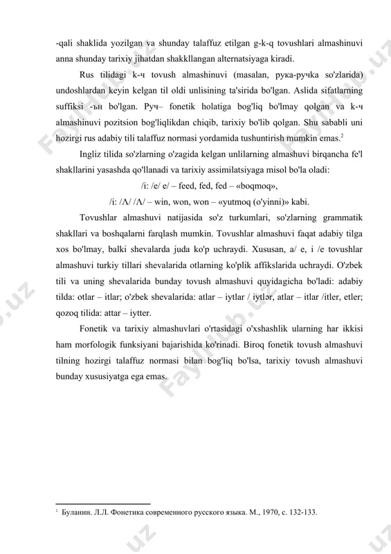 li, -kali, -qali shaklida yozilgan va shunday talaffuz etilgan g-k-q tovushlari almashinuvi anna shunday tarixiy jihatdan shakkllangan alternatsiyaga kiradi. rus tilidagi k-ч tovush almashinuvi (masalan, рукa-ручka so'zlarida) undoshlardan keyin kelgan til oldi unlisining ta'sirida bo'lgan. aslida sifatlarning suffiksi -ън bo'lgan. руч– fonetik holatiga bog'liq bo'lmay qolgan va k-ч almashinuvi pozitsion bog'liqlikdan chiqib, tarixiy bo'lib qolgan. shu sababli uni hozirgi rus adabiy tili talaffuz normasi yordamida tushuntirish mumkin emas. ingliz tilida so'zlarning o'zagida kelgan unlilarning almashuvi birqancha fe'l shakllarini yasashda qo'l​la​na​di va tarixiy assimilatsiyaga misol bo'la oladi: /i: /e/ e/ – feed, fed, fed – «boqmoq», /i: /λ/ /λ/ – win, won, won – «yutmoq (o'yinni)» kabi. tovushlar almashuvi natijasida so'z turkumlari, so'zlarning grammatik shakllari va boshqalarni farqlash mumkin. tovushlar almashuvi faqat adabiy tilga xos bo'lmay, balki shevalarda juda ko'p uchraydi. xususan, a/ e, i /e tovushlar almashuvi turkiy tillari shevalarida otlarning ko'plik affikslarida uchraydi. o'zbek tili va uning shevalarida bunday …