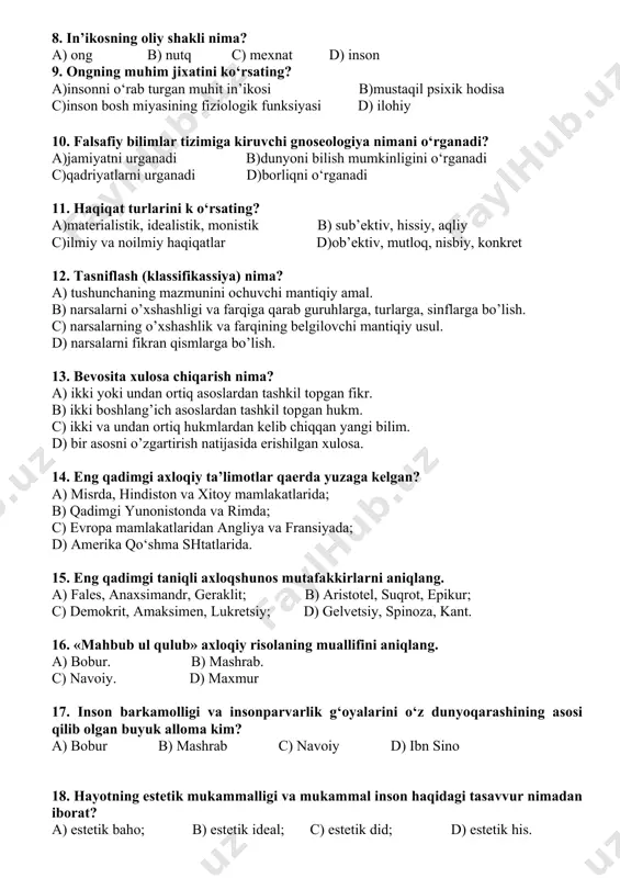 arida; b) qadimgi yunonistonda va rimda; c) evropa mamlakatlaridan angliya va fransiyada; d) amerika qo‘shma shtatlarida. 15. eng qadimgi taniqli axloqshunos mutafakkirlarni aniqlang. a) fales, anaxsimandr, geraklit; b) aristotel, suqrot, epikur; c) demokrit, amaksimen, lukretsiy; d) gelvetsiy, spinoza, kant. 16. «mahbub ul qulub» axloqiy risolaning muallifini aniqlang. a) bobur. b) mashrab. c) navoiy. d) maxmur 17. inson barkamolligi va insonparvarlik g‘oyalarini o‘z dunyoqarashining asosi qilib olgan buyuk alloma kim? a) bobur b) mashrab c) navoiy d) ibn sino 18. hayotning estetik mukammalligi va mukammal inson haqidagi tasavvur nimadan iborat? a) estetik baho; b) estetik ideal; c) estetik did; d) estetik his. 19. estetika kategoriyalaridan qaysi biri odamning azob-uqubatlar chekishi, o‘limi va uning hayoti uchun muhim qadriyatlarning barham topishiga olib keladigan keskin hayotiy ziddiyatlarni aks ettiradi? a) xunuklik; b) qahramonlik; c)fojiaviylik; d)kulgulilik. 20. animizm nima? a) jonsiz narsalar gayritabiy kuchga ega deb ishonish b) rux (jon)ga ishonish c) insonlar bilan ayrim …