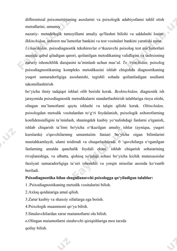 vositalari bankini yaratishi zarur. uchinchidan, psixodiagnostik tekshiruvlar o‘tkazuvchi psixolog test ma’lumotlari asosida qabul qiladigan qarori, qoilanilgan metodikaning validligini va tashxisning zaruriy ishonchlilik darajasini ta’minlash uchun mas’ul. to ‘rtinchidan, psixolog psixodiagnostikaning kompleks metodikasini ishlab chiqishda diagnostikaning yuqori samaradorligiga asoslanishi, tegishli sohada qoilaniladigan usullami takomillashtirish bo‘yicha ilmiy tadqiqot ishlari olib borishi kerak. beshinchidan, diagnostik ish jarayonida psixodiagnostik metodikalarni standartlashtirish talablariga rioya etishi, olingan ma’lumotlami qayta ishlashi va talqin qilishi kerak. oltinchidan, psixologdan metodik vositalardan to‘g‘ri foydalanish, psixologik axborotlarning konfidensialligini ta’minlash, shuningdek kasbiy yo‘nalishdagi fanlarni o'rganish, ishlab chiqarish ta’limi bo'yicha o‘tkazilgan amaliy ishlar (ayniqsa, yuqori kurslarda) o'quvchilarnmg umumtaiim faniari bo‘yicha oigan bilimlarini mustahkamlaydi, ulami toidiradi va chuqurlashtiradi. 0 ‘quvchilarga o‘rganilgan fanlarning amalda qanchalik foydali ekani, ishlab chiqarish sohaiarining rivojlanishiga, va albatta, qishioq xo'jaligi sohasi bo‘yicha kichik mutaxassislar faoiiyati samaradorligiga ta’siri ishonchli va yorqin misoilar asosida ko‘rsatib beriladi. psixodiagnostika bilan shugullanuvchi psixologga qo‘yiladigan talablar: 1 .psixodiagnostikaning metodik vositalarini bilish. 2.axloq qoidaiariga amal qilish. 3.zarur …