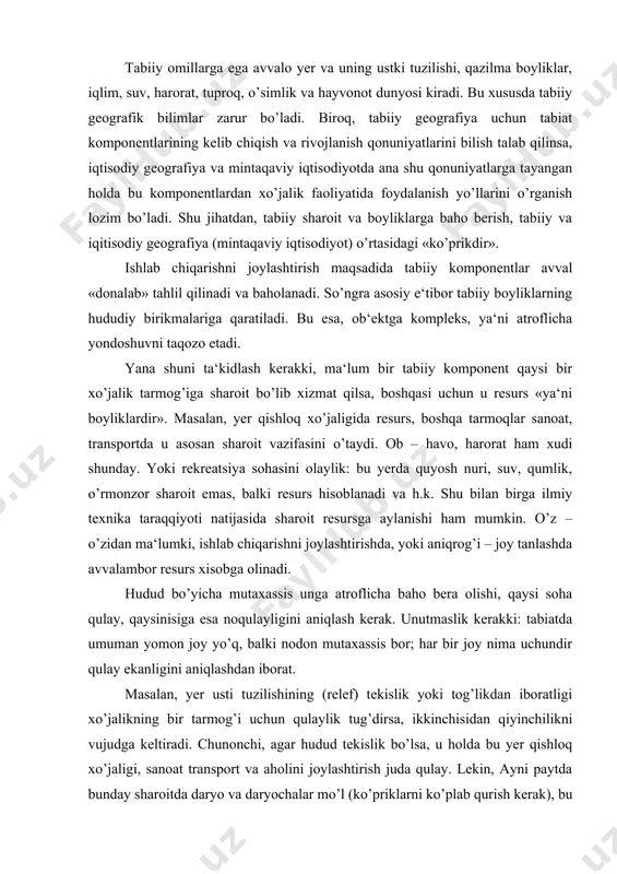 iyoti natijasida sharoit resursga aylanishi ham mumkin. o’z – o’zidan ma‘lumki, ishlab chiqarishni joylashtirishda, yoki aniqrog’i – joy tanlashda avvalambor resurs xisobga olinadi. hudud bo’yicha mutaxassis unga atroflicha baho bera olishi, qaysi soha qulay, qaysinisiga esa noqulayligini aniqlash kerak. unutmaslik kerakki: tabiatda umuman yomon joy yo’q, balki nodon mutaxassis bor; har bir joy nima uchundir qulay ekanligini aniqlashdan iborat. masalan, yer usti tuzilishining (relef) tekislik yoki tog’likdan iboratligi xo’jalikning bir tarmog’i uchun qulaylik tug’dirsa, ikkinchisidan qiyinchilikni vujudga keltiradi. chunonchi, agar hudud tekislik bo’lsa, u holda bu yer qishloq xo’jaligi, sanoat transport va aholini joylashtirish juda qulay. lekin, ayni paytda bunday sharoitda daryo va daryochalar mo’l (ko’priklarni ko’plab qurish kerak), bu daryolarda yirik elektr stantsiyalarini qurish sharoiti yo’q. tog’lik bo’lsa, bu yerda dam olish, tog’ – kon sanoati, suv energetikasi, o’rmon xo’jaligini rivojlantirish mumkin. ammo bunday sharoit sug’orma dehqonchilik, qayta ishlash sanoati, aholi manzilgog’larini joylashtirish uchun qulay emas. shunga o’xshash misollarni …