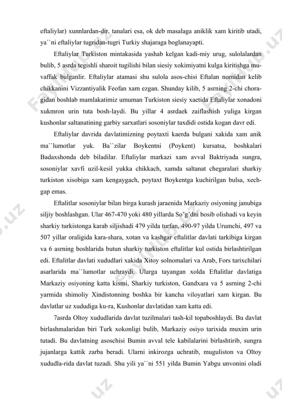axt boykentga kuchirilgan bulsa, xech-gap emas. eftalitlar sosoniylar bilan birga kurash jaraenida markaziy osiyoning janubiga siljiy boshlashgan. ular 467-470 yoki 480 yillarda so’g’dni bosib olishadi va keyin sharkiy turkistonga karab siljishadi 479 yilda turfan, 490-97 yilda urumchi, 497 va 507 yillar oraligida kara-shara, xotan va kashgar eftalitlar davlati tarkibiga kirgan va 6 asrning boshlarida butun sharkiy turkiston eftalitlar kul ostida birlashtirilgan edi. eftalitlar davlati xududlari xakida xitoy solnomalari va arab, fors tarixchilari asarlarida ma``lumotlar uchraydi. ularga tayangan xolda eftalitlar davlatiga markaziy osiyoning katta kismi, sharkiy turkiston, gandxara va 5 asrning 2-chi yarmida shimoliy xindistonning boshka bir kancha viloyatlari xam kirgan. bu davlatlar uz xududiga ku-ra, kushonlar davlatidan xam katta edi. 7 asrda oltoy xududlarida davlat tuzilmalari tash-kil topaboshlaydi. bu davlat birlashmalaridan biri turk xokonligi bulib, markaziy osiyo tarixida muxim urin tutadi. bu davlatning asoschisi bumin avval tele kabilalarini birlashtirib, sungra jujanlarga kattik zarba beradi. ularni inkirozga uchratib, muguliston va oltoy …