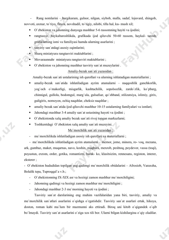 bi, tilla hal, ku- mush xil; · o`zbekiston va jahonning dunyoga mashhur 5-6 rassomning hayiti va ijodini; · rangtasvir, haykaltaroshlikda, grafikada ijod qiluvchi 50-60 rassom, haykal- tarosh, grafiklarning ismi va familiyasi hamda ularning asarlarini ; · tasviriy san`atdagi asosiy oqimlarini; · sharq miniatyura rangtasviri maktablarini ; · movaraunnahr miniatyura rangtasviri maktablarini ; · o`zbekiston va jahonning mashhur tasviriy san`at muzeylarini . amaliy-bezak san`ati yuzasidan : amaliy-bezak san`ati ustalarining ish qurollari va ularning ishlatadigan materiallarini ; · amaliy-bezak san`atida ishlatiladigan ayrim atamalarni – naqqoshlik ganchkorlik, yog`och o`makorligi, misgarlik, kashtachilik, sopolsozlik, zardo`zlik, ko`pbarg, chinnigul, gullola, bodomgul, marg`ula, gulsafsar, qo`shband, stilizatsiya, islimiy, girix, guligirix, nomoyon, ochiq naqshlar, cheksiz naqshlar ; · amaliy bezak san`atida ijod qiluvchi mashhur 10-15 ustalarning familyalari va ismlari; · jahondagi mashhur 3-4 amaliy san`at ustasining hayoti va ijodini ; · o`zbekistonda xalq amaliy bezak san`ati rivoj topgan markazlarni; · toshkentdagi o`zbekiston xalq amaliy san`ati muzeyini. me`morchilik san`ati yuzasidan : …