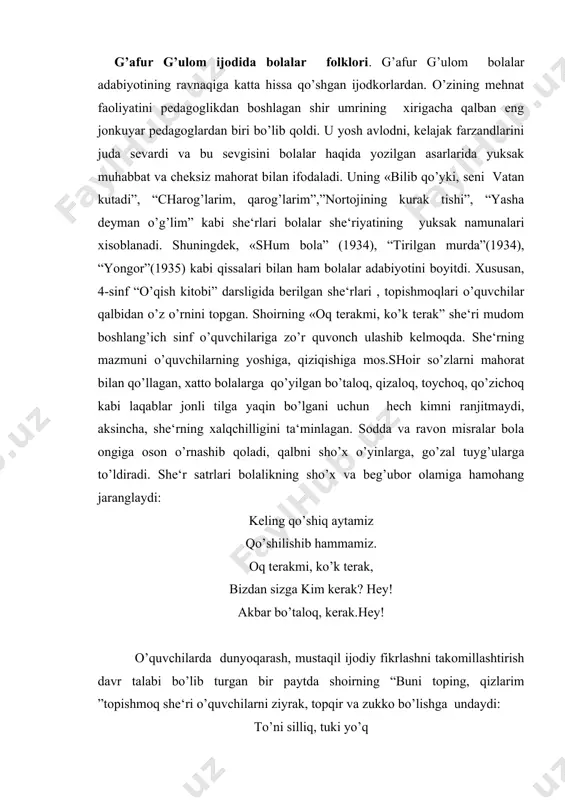rim ”topishmoq she‘ri o’quvchilarni ziyrak, topqir va zukko bo’lishga undaydi: to’ni silliq, tuki yo’q hammasi to’q, puchi yo’q ichi qizil, ko’ki yo’q, uni cho’qolmas chumchuq, bu nima qizim qunduz? bumi dadajon....(tarvuz) topishmoq she‘r shu tarzda davom etadi. har bir topishmoq o’quvchini teran fikrlashga, o’ylashga, mulohazaga chorlaydi. bu esa albatta, bolaning dunyoqarashini, mustaqil ijodiy fikrlashini o’stiradi. shoir umrining oxirigacha ham bolalar uchun yozishni eng faxrli ishlardan biri deb bildi, matbuot sohalarda uning bolalarga atalgan asarlari muntazam bosilib turdi. yozuvchi hikoyalarida tarbiya va axloq masalasi. g’afur g’ulomning pedagogik qarashlari bugun milliy pedagogikamiz merosimiz tarkibiy qismiga aylandi. unda bolalar xulqidagi zararli odatlarni bartaraf etishga oid fikrlar haqida o’tgan asrning 20 – yillaridayoq bong urilgan edi. adib ijodiga nazar tashlar ekanmiz, u o’z davrida bolalar orasida zararli odatlarning kuchayib borayotganligidan aziyat chekadi.u zararli odatlarning kelib chiqish sabablarini bolalar yashayotgan muhitning o’zidan izlaydi. uning fikricha, “maorif tizimi pillapoyalarida o’tirgan mansabdorlarning aybi bilan minglab bolalar umumta‘limga …