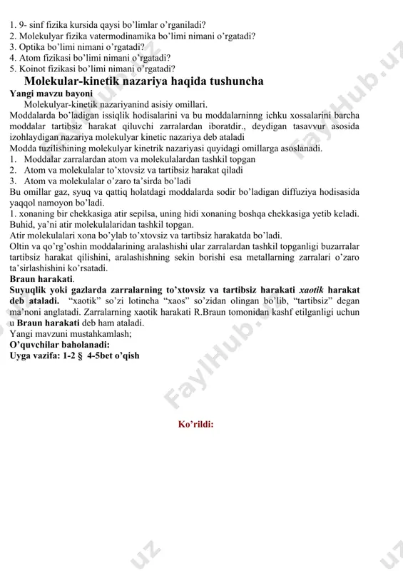 i. yunonchada “optika” so’zi “ko’rish haqidagi fan” degan ma’noni anglatadi.atom fizikasi atomning tuzilishi, uning xossalarini o’rganadi. o’zbekiston fanlar akademiyasining yadro fizikasi institutida ham yadro fizikasi sohasida ilmiy tadqiqot ishlari olib borilmoqda va natijalari amaliyotda tadbiq etilmoqda. bu institute yer yuzida yadro xavfsizligini ta’minlash masalalari bo’yicha atom energiyasi bo’yicha xalqaro agentlik bilan faol hamkorlik qilmoqdamakon va zamonda bepoyon borliq, cheksiz moddiy olam koinot deb ataladi. yulduzlar, quyosh, uning atrofidagi sayyoralar, kometalar, astroidlar, meteorlar va boshqalar koinot jismlaridir. mustahkamlash: 1. 9- sinf fizika kursida qaysi bo’limlar o’rganiladi? 2. molekulyar fizika vatermodinamika bo’limi nimani o’rgatadi? 3. optika bo’limi nimani o’rgatadi? 4. atom fizikasi bo’limi nimani o’rgatadi? 5. koinot fizikasi bo’limi nimani o’rgatadi? molekular-kinetik nazariya haqida tushuncha yangi mavzu bayoni molekulyar-kinetik nazariyanind asisiy omillari. moddalarda bo’ladigan issiqlik hodisalarini va bu moddalarninng ichku xossalarini barcha moddalar tartibsiz harakat qiluvchi zarralardan iboratdir., deydigan tasavvur asosida izohlaydigan nazariya molekulyar kinetic nazariya deb ataladi modda tuzilishining molekulyar kinetrik …