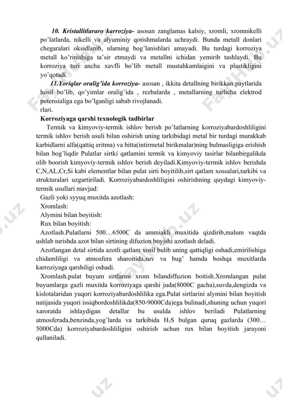 yoki latunlar tarkibida rux oksidlari mahalliy korroziyaga uchragan metall konstruksiyalar yoki detallardan ayrim joylari uncha chuqur bo’lmagan dog’lar sifatida, yaralar sifatida , chuqur hosil bo’lib , metall ichiga kirib ketgan nuqtalar (pitting korroziyasi) metallga chuqur singib kirgan bo’lishi mumkin. birinchi turda korroziya dengi suvida oksidlangan latun , yarali korroziyalar yer ostidagi po’latlarda , pittingli korroziya austenitli xromnikelli po’latlarning dengiz suvida oksidlanishida misol bo’ladi. sirt osti korroziyasi metall sirtida boshlanib , metallarning ichki qatlamlariga singib boradi. korroziya mahsulotlari metall ichkarisida hosil bo’lib , shishib ketishi, metall buyumlarning ajralib tushishi mumkin. 10. kristallitlararo karroziya- asosan zanglamas kalsiy, xromli, xromnikelli po’latlarda, nikelli va alyuminiy qotishmalarda uchraydi. bunda metall donlari chegaralari oksidlanib, ularning bog’lanishlari amayadi. bu turdagi korroziya metall ko’rinishiga ta’sir etmaydi va metallni ichidan yemirib tashlaydi. bu korroziya turi ancha xavfli bo’lib metall mustahkamlaigini va plastikligini yo’qotadi. 11.yoriqlar oralig’ida korroziya- asosan , ikkita detallning birikkan paytlarida hosil bo’lib, qo’yimlar oralig’ida , rezbalarda , …