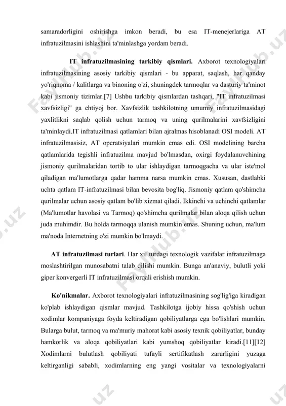 a va binoning o'zi, shuningdek tarmoqlar va dasturiy ta'minot kabi jismoniy tizimlar.[7] ushbu tarkibiy qismlardan tashqari, "it infratuzilmasi xavfsizligi" ga ehtiyoj bor. xavfsizlik tashkilotning umumiy infratuzilmasidagi yaxlitlikni saqlab qolish uchun tarmoq va uning qurilmalarini xavfsizligini ta'minlaydi.it infratuzilmasi qatlamlari bilan ajralmas hisoblanadi osi modeli. at infratuzilmasisiz, at operatsiyalari mumkin emas edi. osi modelining barcha qatlamlarida tegishli infratuzilma mavjud bo'lmasdan, oxirgi foydalanuvchining jismoniy qurilmalaridan tortib to ular ishlaydigan tarmoqgacha va ular iste'mol qiladigan ma'lumotlarga qadar hamma narsa mumkin emas. xususan, dastlabki uchta qatlam it-infratuzilmasi bilan bevosita bog'liq. jismoniy qatlam qo'shimcha qurilmalar uchun asosiy qatlam bo'lib xizmat qiladi. ikkinchi va uchinchi qatlamlar (ma'lumotlar havolasi va tarmoq) qo'shimcha qurilmalar bilan aloqa qilish uchun juda muhimdir. bu holda tarmoqqa ulanish mumkin emas. shuning uchun, ma'lum ma'noda internetning o'zi mumkin bo'lmaydi. at infratuzilmasi turlari. har xil turdagi texnologik vazifalar infratuzilmaga moslashtirilgan munosabatni talab qilishi mumkin. bunga an'anaviy, bulutli yoki giper konvergerli it infratuzilmasi orqali erishish mumkin. …