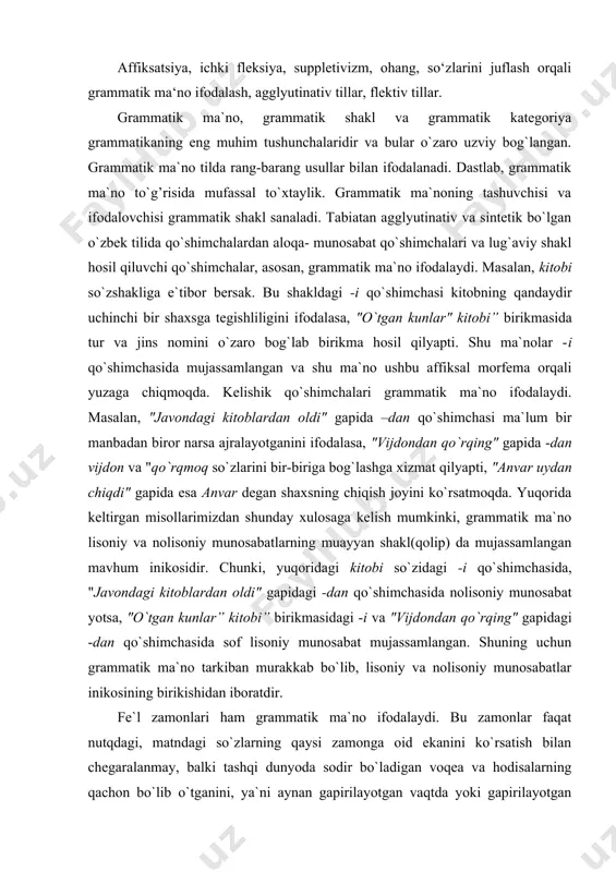 lisoniy munosabat mujassamlangan. shuning uchun grammatik ma`no tarkiban murakkab bo`lib, lisoniy va nolisoniy munosabatlar inikosining birikishidan iboratdir. fe`l zamonlari ham grammatik ma`no ifodalaydi. bu zamonlar faqat nutqdagi, matndagi so`zlarning qaysi zamonga oid ekanini ko`rsatish bilan chegaralanmay, balki tashqi dunyoda sodir bo`ladigan voqea va hodisalarning qachon bo`lib o`tganini, ya`ni aynan gapirilayotgan vaqtda yoki gapirilayotgan vaqtdan oldin yo keyin sodir bolayotganligini ifodalash uchun ham xizmat qiladi: lola o` qidi; lola o` qiydi; lola o` qiyotir. sifat darajalari ham grammatik mano anglatadi. ular narsa, predmet, hodisalarning borliqdagi nisbiy farqini aks ettiradi: tor/ torroq /eng tor; gozal/ gozalroq/ eng gozal. mana shunday malum bir shaklda mujassamlangan va tilda ifodalanishi zarur bolgan umumlashgan, lugaviy mano ustidagi ustama ma`no ─ grammatik mano sanaladi. grammatik mano aytib otganimizdek, rang-barang usullar bilan ifodalanadi. o zbek tilida, jumladan, grammatik manolar quyidagi usullar bilan ifodalanadi: · affiksatsiya. · yordamchi sozlar. · soz tartibi. · takror. · ohang. · juftlash. · …
