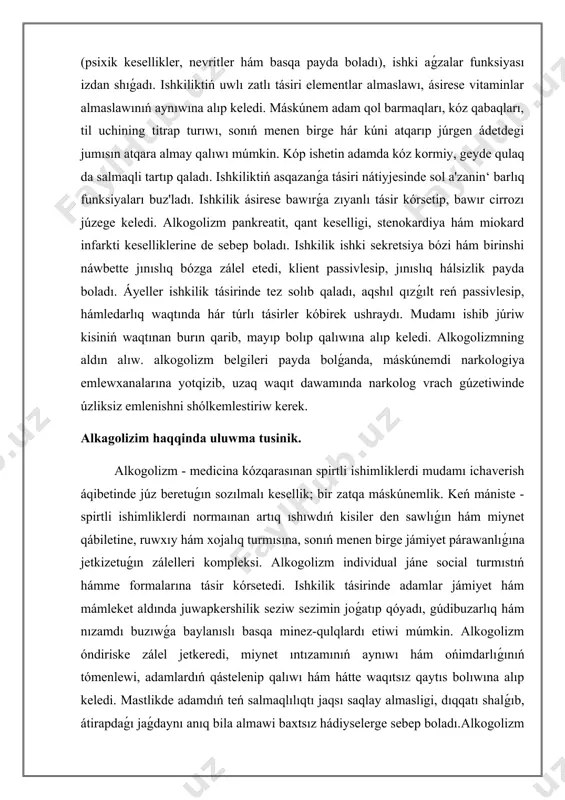 ladı. áyeller ishkilik tásirinde tez salıp qaladı, aqshıl qızǵılt reń passivlesip, hámledarlıq waqtında hár túrlı tásirler kóbirek ushraydı. mudamı ishib júriw kisiniń waqtınan burın qarib, mayıp bolıp qalıwına alıp keledi. alkogolizmning aldın alıw. alkogolizm belgileri payda bolǵanda, máskúnemdi narkologiya emlewxanalarına yotqizib, uzaq waqıt dawamında narkolog vrach gúzetiwinde úzliksiz emlenishni shólkemlestiriw kerek. i. ápiwayı mastlik jaǵdayı bolıp, onıń 3 dárejesi bar. 1. jeńil dárejesinde keyiptiń eliriwi, tándarlıq, toq kewillik, shıyrın qıyallar payda boladı. bunda sóylewdiń biyik bolıwı, tezleniwi, ım-ishara -belgilerdiń jonlanishi, háreketde anıqlıqtıń joǵalıp ketiwi menen xarakterli bolıp tabıladı. bul dárejedegi ichgan adamlar atqarap atırǵan jumıstıń kólemi, sapası pasayadi. vegetativ belgilerden yuzning qızarishi yamasa quwarıwı, jınıslıq maylning asıwı kórinetuǵın boladı. mastlikning jeńil dárejesinde barlıq waqıyalar nawqastıń yadında saqlanıp qaladı. 2.ortasha salmaqli dárejesi - bunda, kóterińki keyip, qızbalıq, qızbalıq, xafachilik bolıp turadı. mast kisi óz qábiletin joqarı bahalaydı, o'zo'zini sın pikir bıdırdıw pasayadi, hárekettiń tereńrek aynıwı, ataksiya hám dizartriya kórinetuǵın boladı. pikirlewdiń …