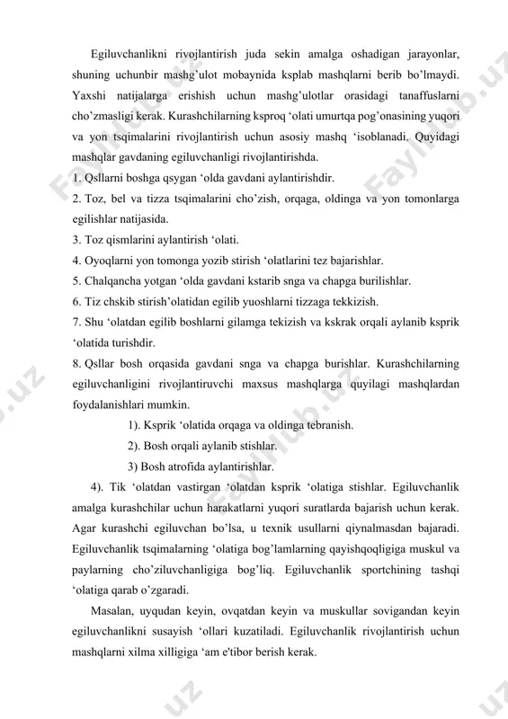 ida cho’ziluvchanlikka oid mashqlarni yetarli darajada bermaslik egiluvchanlik sifatini susayishiga olib keladi. keyinchalik bu sifatni tiklash qiyin kechadi. egiluvchanlikni tarbiyalash usullari. yaxshi rivojlangan egiluvchanlik, kuch yaaqqonlik va shunga sxshash bir qator sifatlarni namoyon qilishga imkon yaratadi. bu sifat taktik imkoniyatlarni ‘am kengaytirishga yordam beradi. egiluvchanlikni tarbiyalanuvchi mashqlarni mashg’ulotlarning ‘oxlagan vaqtida berish mumkin. bu mashqlarga akrobatik harakatlarni qsyish cho’ziluvchanlikki oid mashqlarni va har xil harakat tezligidagi mashqlarni qsyish mumkin. masalan: 1. toz va bel qismlarini harakatda aylantirish. 2. gavdani aylanma harakatlari. 3. toz, bel va tizza qismidagi tsqimalarni cho’zish mashqlari. egiluvchanlik bu inson muskullarining elastikligiga, bog’lamlarga, paylarga va tsqimalarning tashqi ‘olatiga bog’liq. egiluvchanlik harakat malakalarini yaxshilashga muhim rol synaydi. bundan ko’rinib turibdiki bu sifat yetishmaydigan kurashchilar usullar qsllashda kuchga zsr beradilar. egiluvchanlik yaxshi rivojlangan sportchilari ‘am har tomonlama rivojlangan va texnik usullarini bajaradilar. sport kurashi amaliyotida egiluvchanlikni tarbiyalash uchun jismoniy sifatlarni rivojlantirish usullaridan quyidagilar qsllaniladi. bir tekislik, o’zgaruvchan takroriy oraliq masofada, …